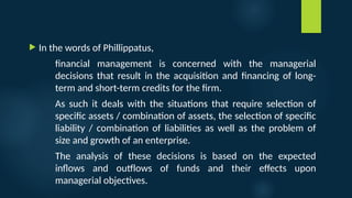  In the words of Phillippatus,
financial management is concerned with the managerial
decisions that result in the acquisition and financing of long-
term and short-term credits for the firm.
As such it deals with the situations that require selection of
specific assets / combination of assets, the selection of specific
liability / combination of liabilities as well as the problem of
size and growth of an enterprise.
The analysis of these decisions is based on the expected
inflows and outflows of funds and their effects upon
managerial objectives.
 