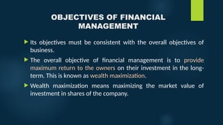 OBJECTIVES OF FINANCIAL
MANAGEMENT
 Its objectives must be consistent with the overall objectives of
business.
 The overall objective of financial management is to provide
maximum return to the owners on their investment in the long-
term. This is known as wealth maximization.
 Wealth maximization means maximizing the market value of
investment in shares of the company.
 