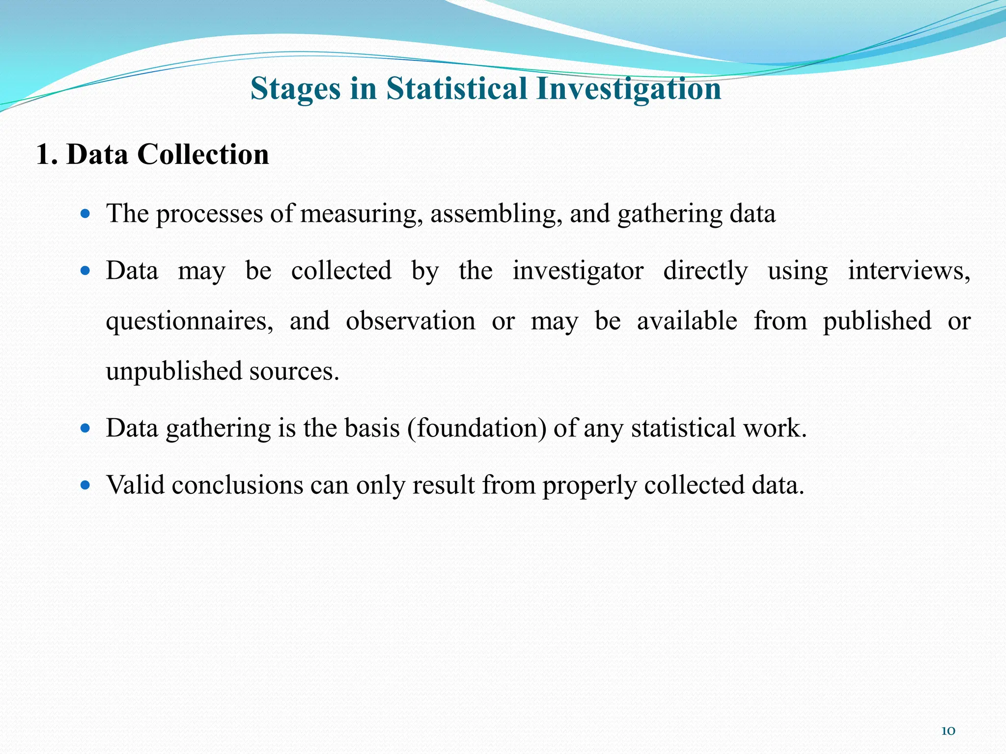 Stages in Statistical Investigation
1. Data Collection
 The processes of measuring, assembling, and gathering data
 Data may be collected by the investigator directly using interviews,
questionnaires, and observation or may be available from published or
unpublished sources.
 Data gathering is the basis (foundation) of any statistical work.
 Valid conclusions can only result from properly collected data.
10
 