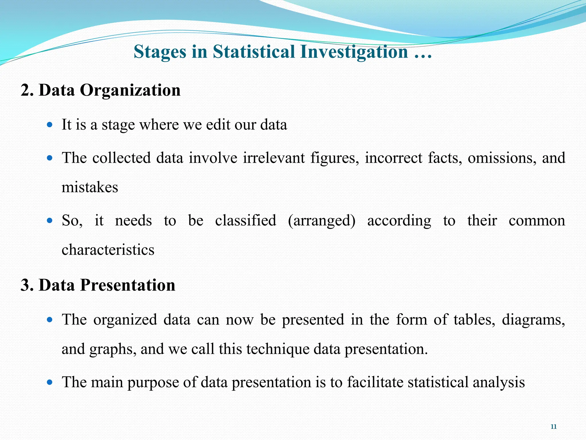 Stages in Statistical Investigation …
2. Data Organization
 It is a stage where we edit our data
 The collected data involve irrelevant figures, incorrect facts, omissions, and
mistakes
 So, it needs to be classified (arranged) according to their common
characteristics
3. Data Presentation
 The organized data can now be presented in the form of tables, diagrams,
and graphs, and we call this technique data presentation.
 The main purpose of data presentation is to facilitate statistical analysis
11
 