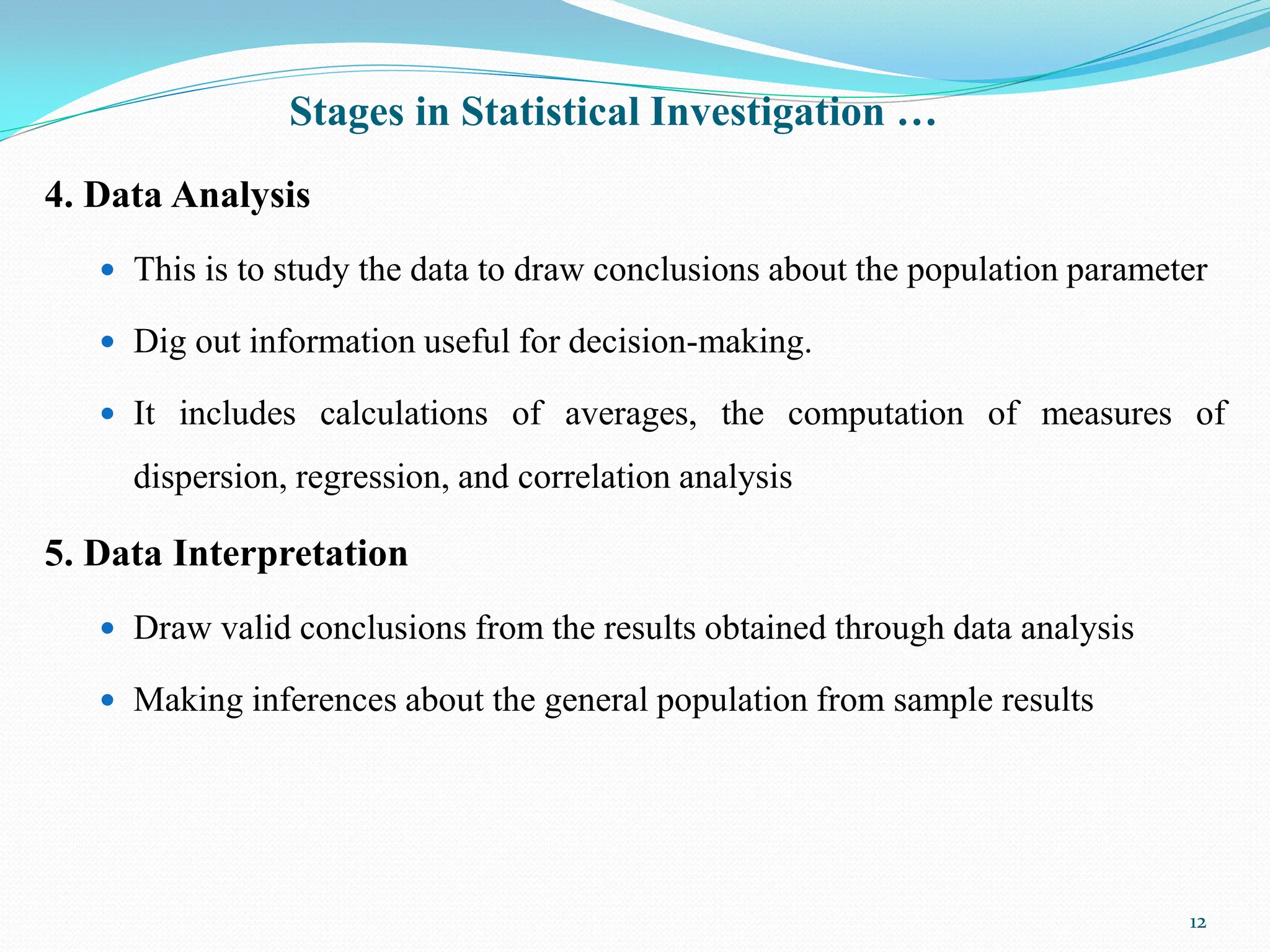 Stages in Statistical Investigation …
4. Data Analysis
 This is to study the data to draw conclusions about the population parameter
 Dig out information useful for decision-making.
 It includes calculations of averages, the computation of measures of
dispersion, regression, and correlation analysis
5. Data Interpretation
 Draw valid conclusions from the results obtained through data analysis
 Making inferences about the general population from sample results
12
 