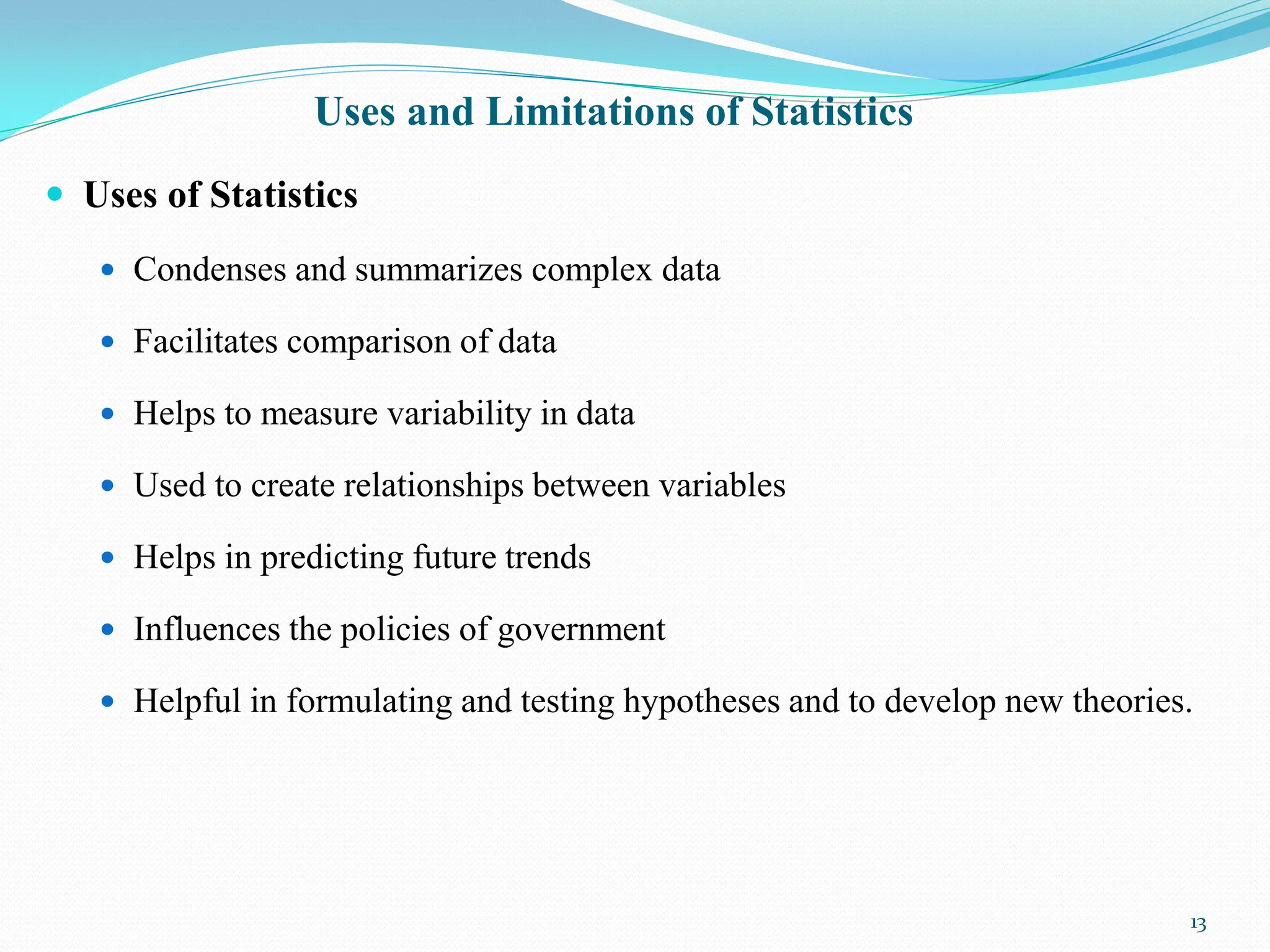 Uses and Limitations of Statistics
 Uses of Statistics
 Condenses and summarizes complex data
 Facilitates comparison of data
 Helps to measure variability in data
 Used to create relationships between variables
 Helps in predicting future trends
 Influences the policies of government
 Helpful in formulating and testing hypotheses and to develop new theories.
13
 