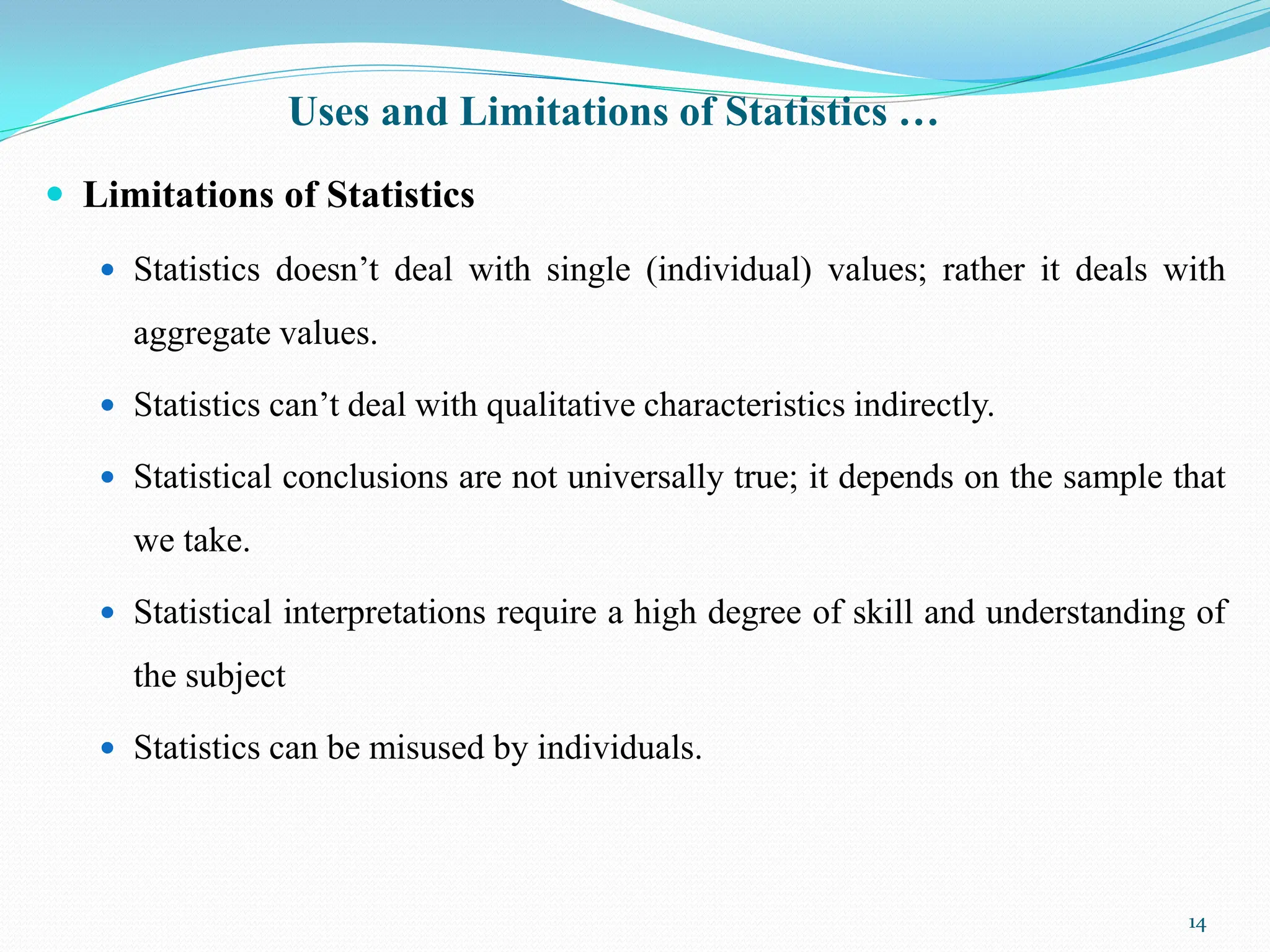 Uses and Limitations of Statistics …
 Limitations of Statistics
 Statistics doesn‟t deal with single (individual) values; rather it deals with
aggregate values.
 Statistics can‟t deal with qualitative characteristics indirectly.
 Statistical conclusions are not universally true; it depends on the sample that
we take.
 Statistical interpretations require a high degree of skill and understanding of
the subject
 Statistics can be misused by individuals.
14
 