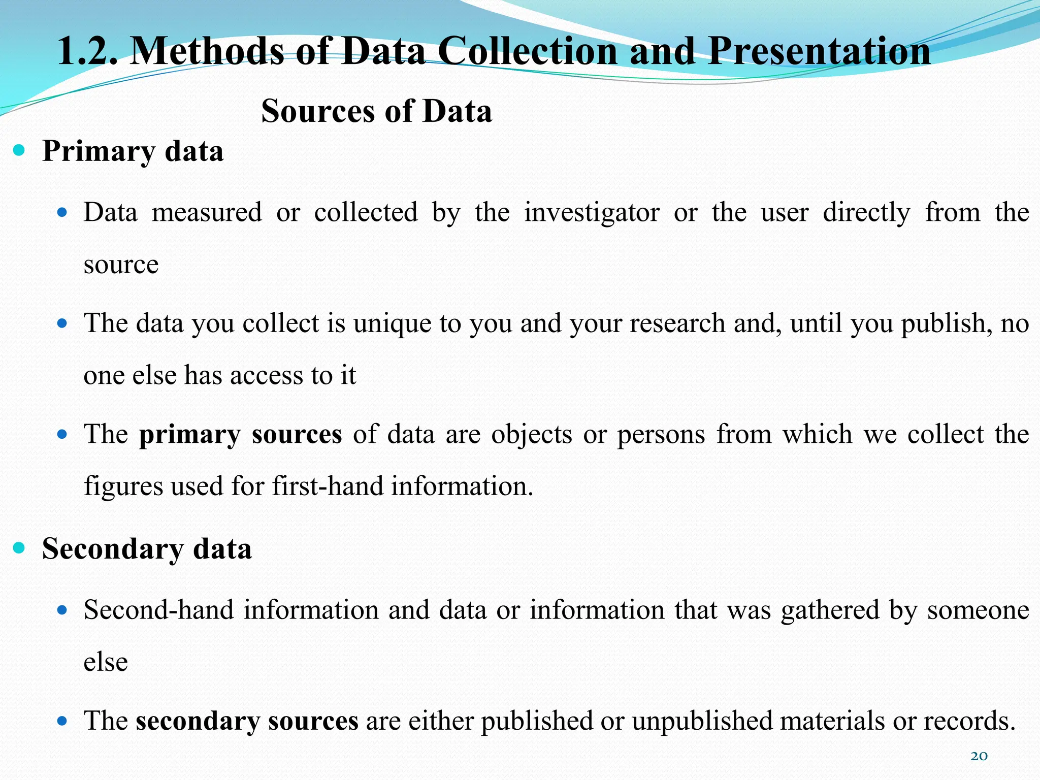 Sources of Data
 Primary data
 Data measured or collected by the investigator or the user directly from the
source
 The data you collect is unique to you and your research and, until you publish, no
one else has access to it
 The primary sources of data are objects or persons from which we collect the
figures used for first-hand information.
 Secondary data
 Second-hand information and data or information that was gathered by someone
else
 The secondary sources are either published or unpublished materials or records.
20
1.2. Methods of Data Collection and Presentation
 