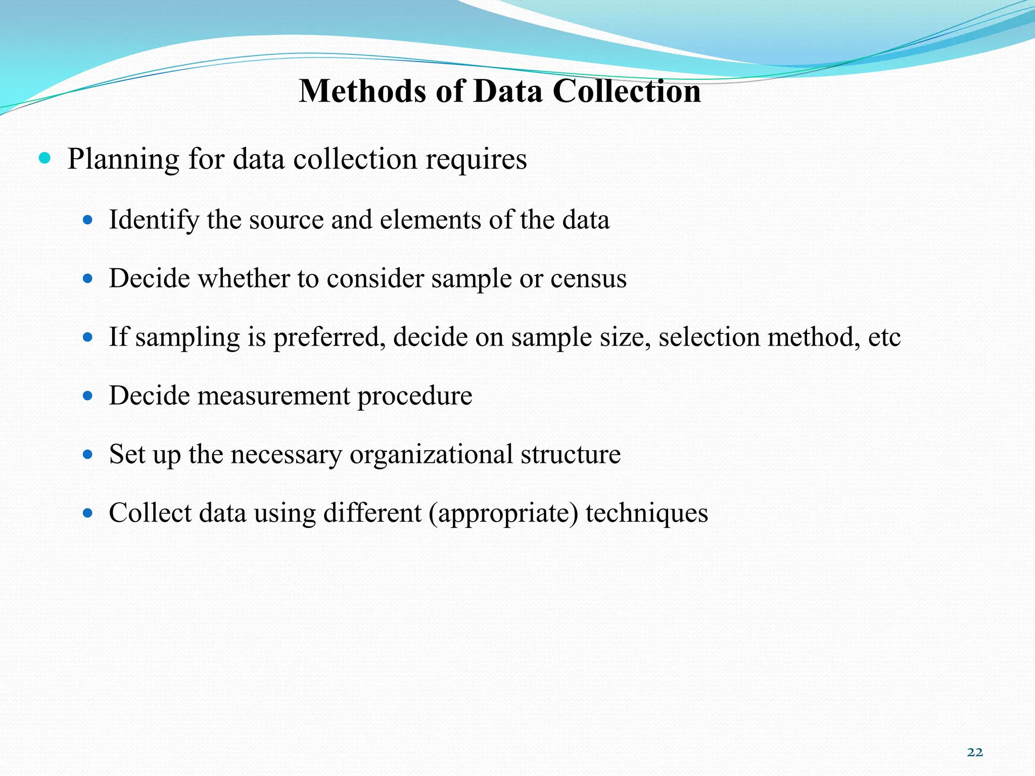 Methods of Data Collection
 Planning for data collection requires
 Identify the source and elements of the data
 Decide whether to consider sample or census
 If sampling is preferred, decide on sample size, selection method, etc
 Decide measurement procedure
 Set up the necessary organizational structure
 Collect data using different (appropriate) techniques
22
 
