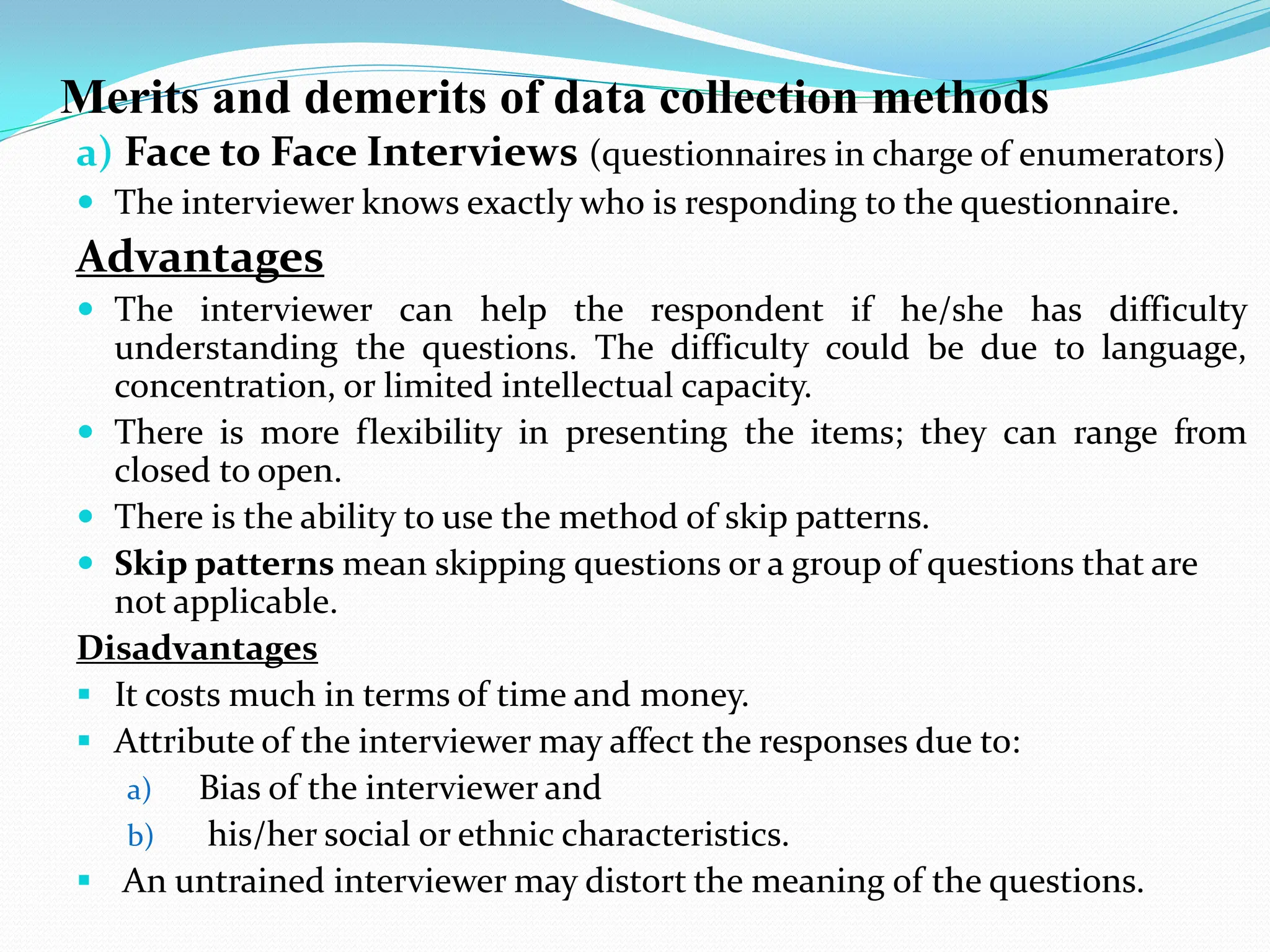Merits and demerits of data collection methods
a) Face to Face Interviews (questionnaires in charge of enumerators)
 The interviewer knows exactly who is responding to the questionnaire.
Advantages
 The interviewer can help the respondent if he/she has difficulty
understanding the questions. The difficulty could be due to language,
concentration, or limited intellectual capacity.
 There is more flexibility in presenting the items; they can range from
closed to open.
 There is the ability to use the method of skip patterns.
 Skip patterns mean skipping questions or a group of questions that are
not applicable.
Disadvantages
 It costs much in terms of time and money.
 Attribute of the interviewer may affect the responses due to:
a) Bias of the interviewer and
b) his/her social or ethnic characteristics.
 An untrained interviewer may distort the meaning of the questions.
 
