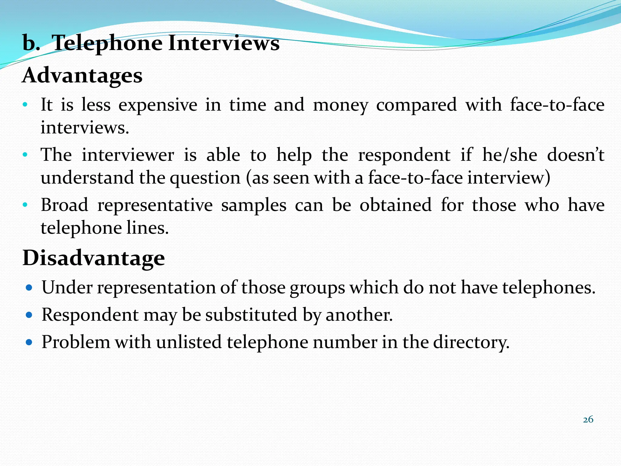b. Telephone Interviews
Advantages
• It is less expensive in time and money compared with face-to-face
interviews.
• The interviewer is able to help the respondent if he/she doesn’t
understand the question (as seen with a face-to-face interview)
• Broad representative samples can be obtained for those who have
telephone lines.
Disadvantage
 Under representation of those groups which do not have telephones.
 Respondent may be substituted by another.
 Problem with unlisted telephone number in the directory.
26
 