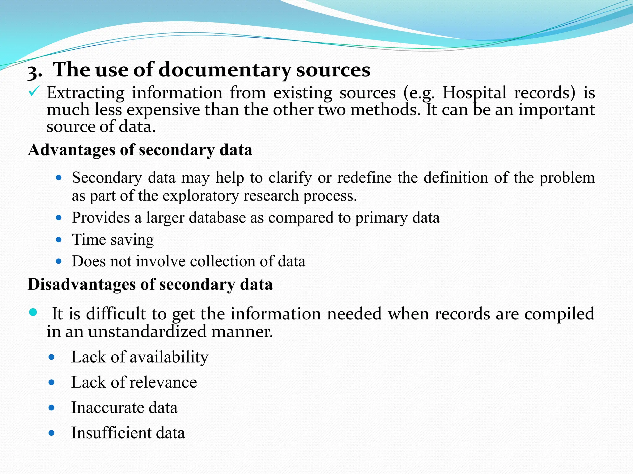3. The use of documentary sources
 Extracting information from existing sources (e.g. Hospital records) is
much less expensive than the other two methods. It can be an important
source of data.
Advantages of secondary data
 Secondary data may help to clarify or redefine the definition of the problem
as part of the exploratory research process.
 Provides a larger database as compared to primary data
 Time saving
 Does not involve collection of data
Disadvantages of secondary data
 It is difficult to get the information needed when records are compiled
in an unstandardized manner.
 Lack of availability
 Lack of relevance
 Inaccurate data
 Insufficient data
 