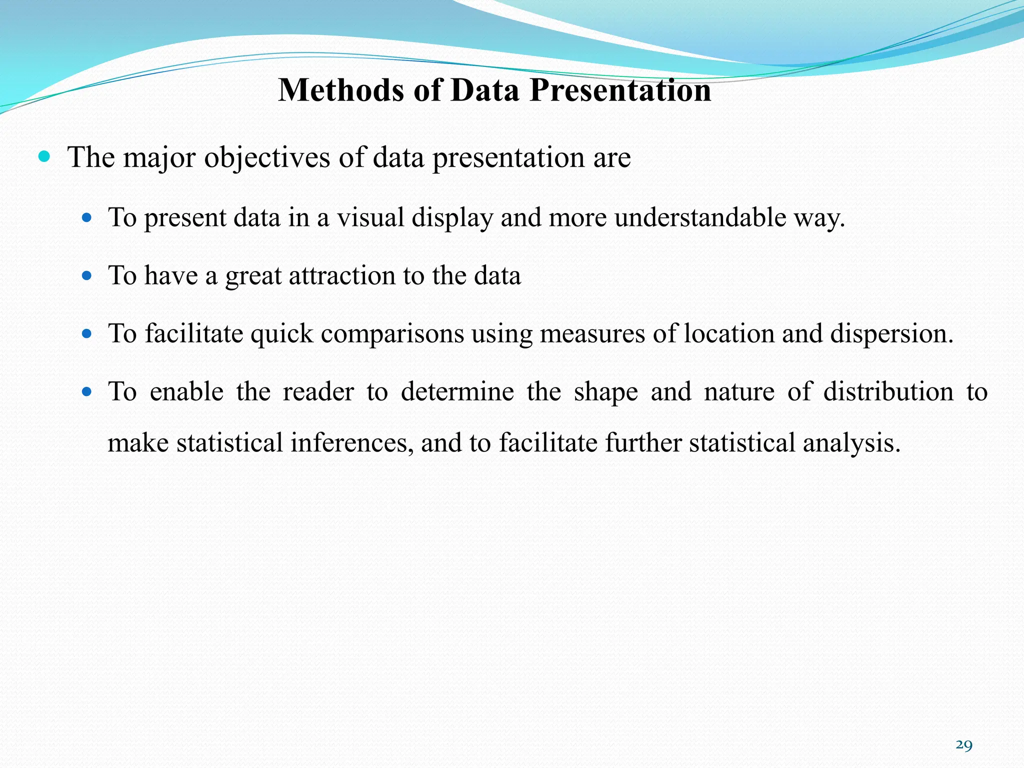 Methods of Data Presentation
 The major objectives of data presentation are
 To present data in a visual display and more understandable way.
 To have a great attraction to the data
 To facilitate quick comparisons using measures of location and dispersion.
 To enable the reader to determine the shape and nature of distribution to
make statistical inferences, and to facilitate further statistical analysis.
29
 