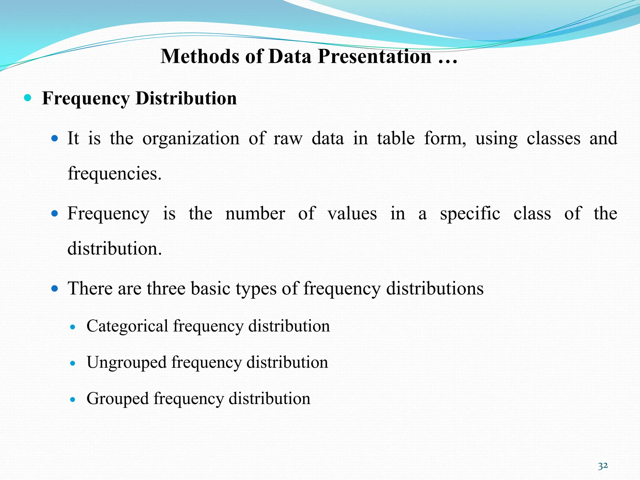 Methods of Data Presentation …
 Frequency Distribution
 It is the organization of raw data in table form, using classes and
frequencies.
 Frequency is the number of values in a specific class of the
distribution.
 There are three basic types of frequency distributions
 Categorical frequency distribution
 Ungrouped frequency distribution
 Grouped frequency distribution
32
 