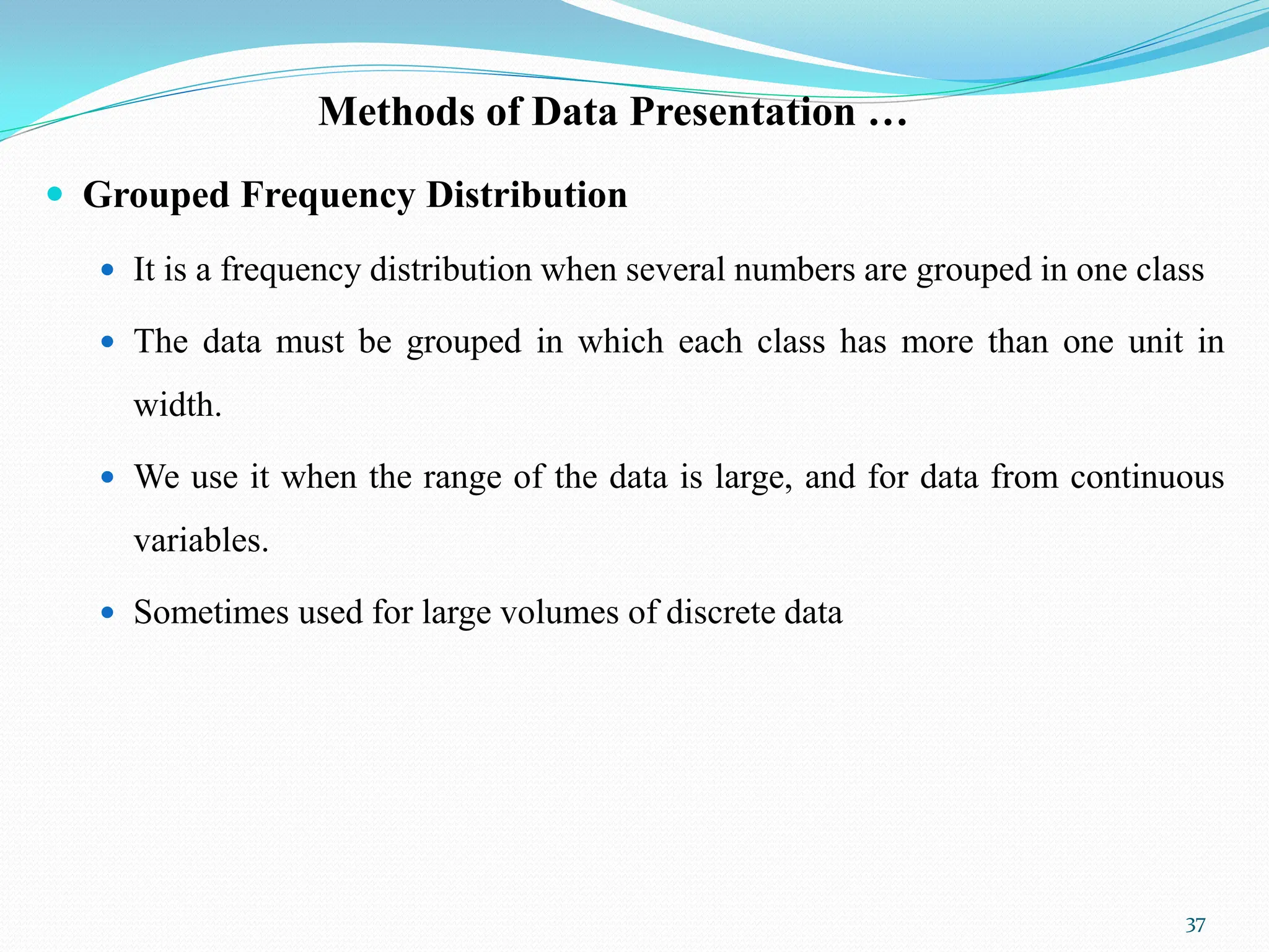 Methods of Data Presentation …
 Grouped Frequency Distribution
 It is a frequency distribution when several numbers are grouped in one class
 The data must be grouped in which each class has more than one unit in
width.
 We use it when the range of the data is large, and for data from continuous
variables.
 Sometimes used for large volumes of discrete data
37
 