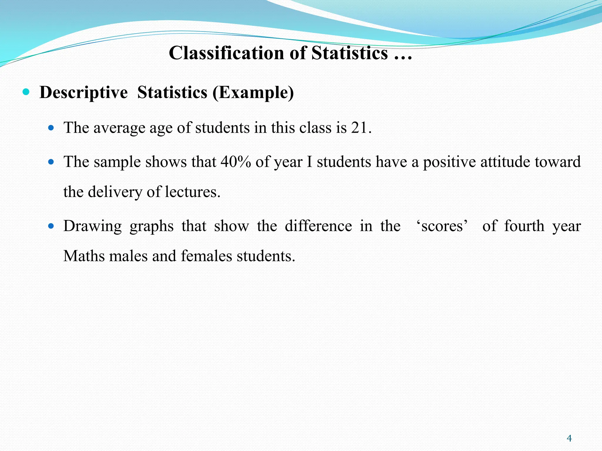 Classification of Statistics …
 Descriptive Statistics (Example)
 The average age of students in this class is 21.
 The sample shows that 40% of year I students have a positive attitude toward
the delivery of lectures.
 Drawing graphs that show the difference in the „scores‟ of fourth year
Maths males and females students.
4
 