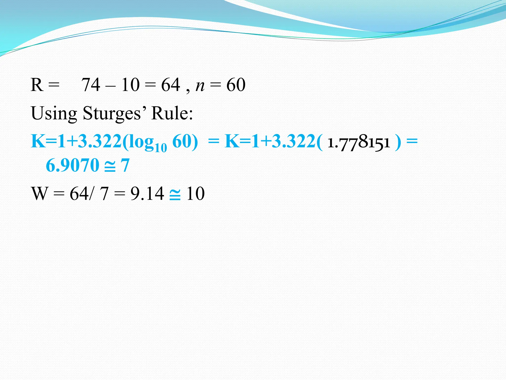 R = 74 – 10 = 64 , n = 60
Using Sturges‟ Rule:
K=1+3.322(log10 60) = K=1+3.322( 1.778151 ) =
6.9070  7
W = 64/ 7 = 9.14  10
 