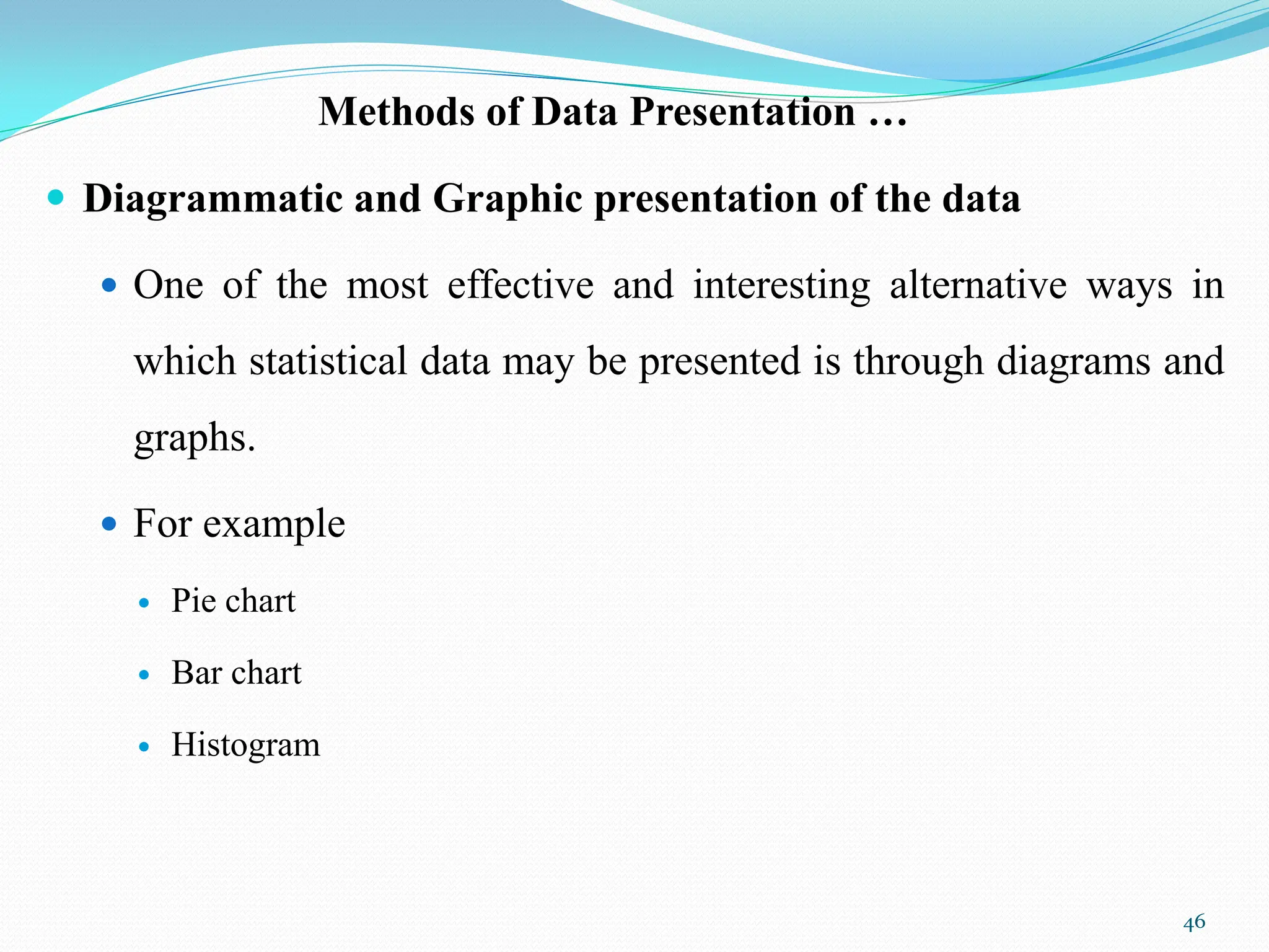 Methods of Data Presentation …
 Diagrammatic and Graphic presentation of the data
 One of the most effective and interesting alternative ways in
which statistical data may be presented is through diagrams and
graphs.
 For example
 Pie chart
 Bar chart
 Histogram
46
 