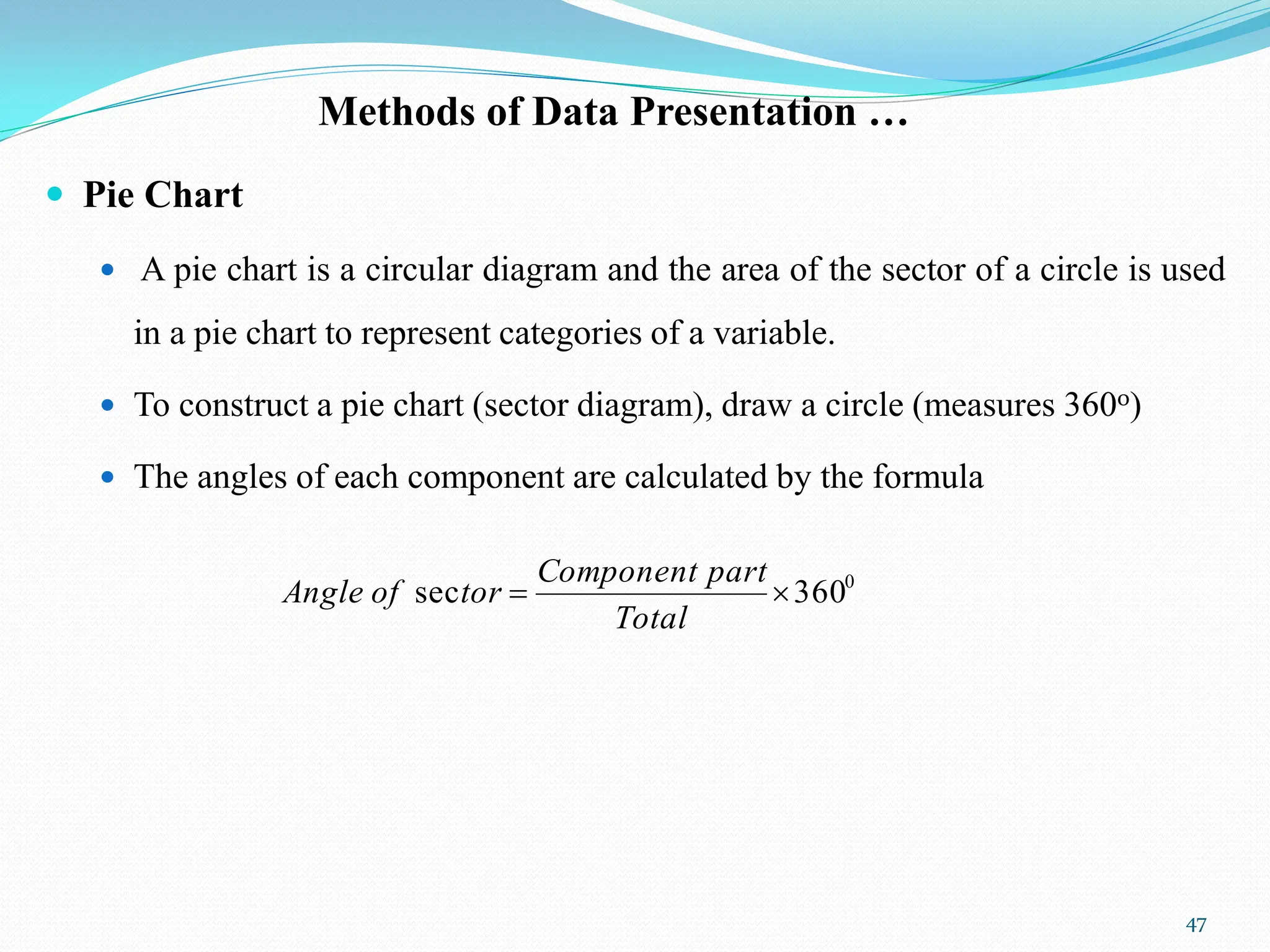 Methods of Data Presentation …
 Pie Chart
 A pie chart is a circular diagram and the area of the sector of a circle is used
in a pie chart to represent categories of a variable.
 To construct a pie chart (sector diagram), draw a circle (measures 3600)
 The angles of each component are calculated by the formula
47
0
360
sec 

Total
part
Component
tor
of
Angle
 