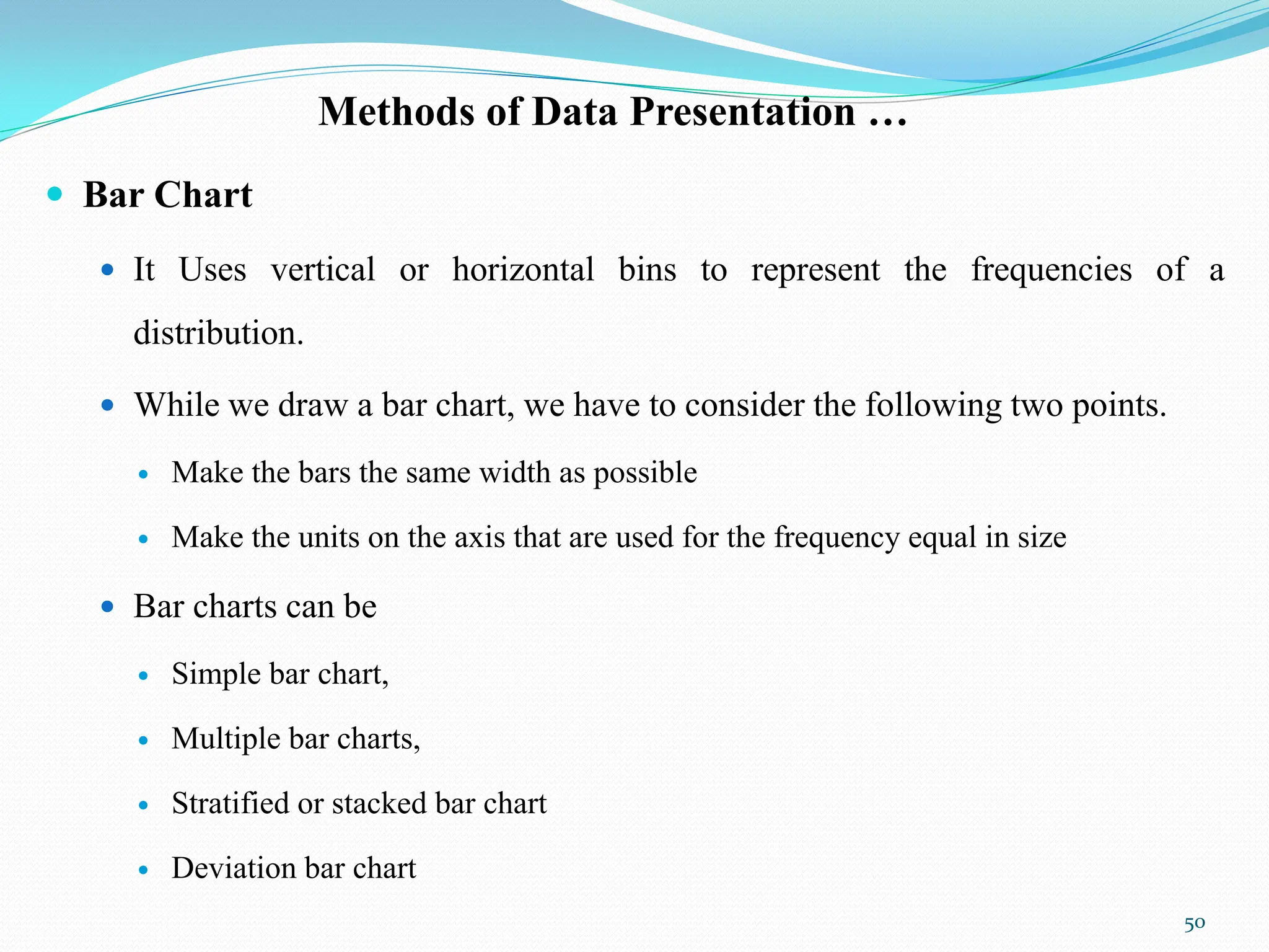 Methods of Data Presentation …
 Bar Chart
 It Uses vertical or horizontal bins to represent the frequencies of a
distribution.
 While we draw a bar chart, we have to consider the following two points.
 Make the bars the same width as possible
 Make the units on the axis that are used for the frequency equal in size
 Bar charts can be
 Simple bar chart,
 Multiple bar charts,
 Stratified or stacked bar chart
 Deviation bar chart
50
 