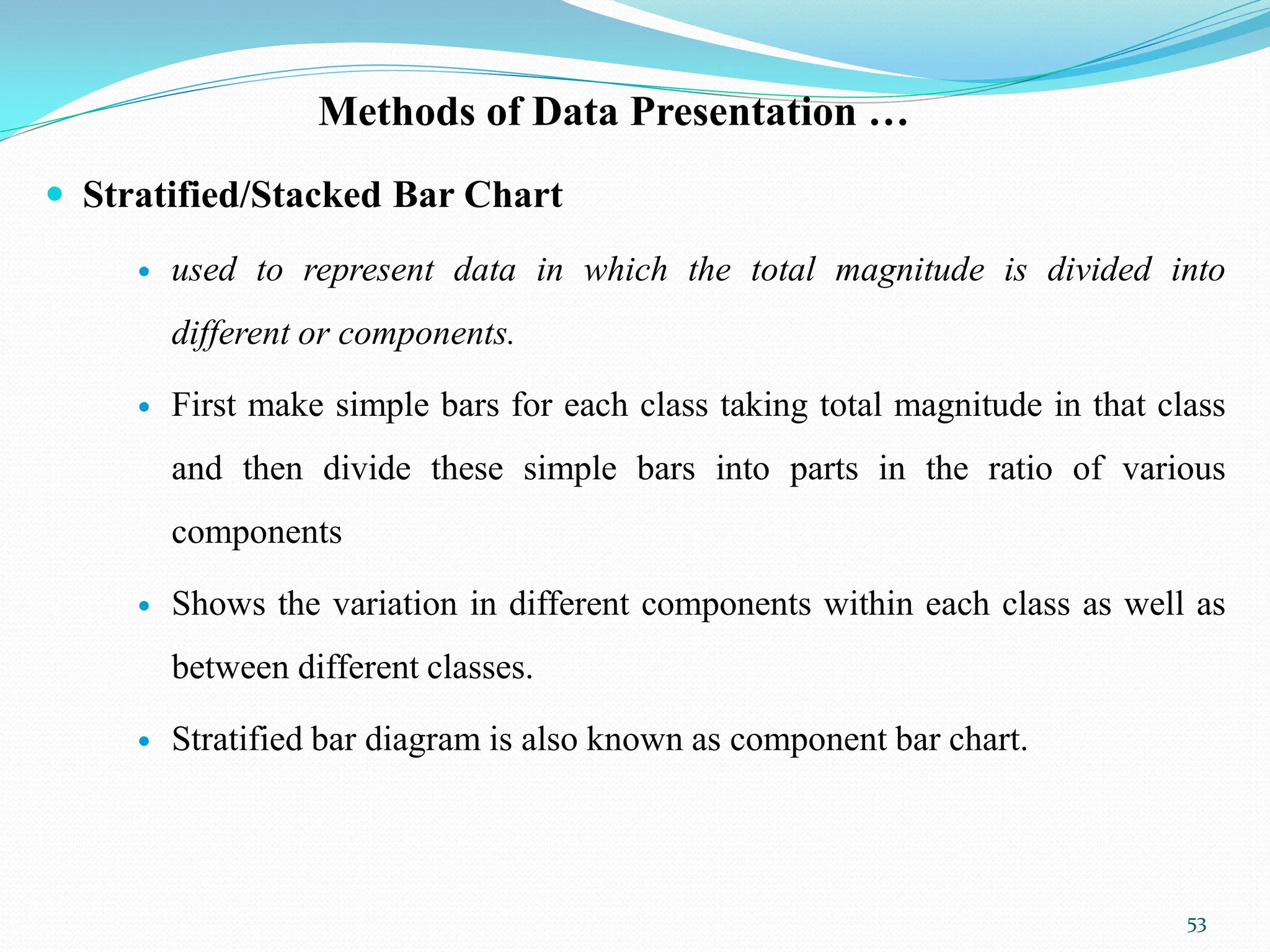 Methods of Data Presentation …
 Stratified/Stacked Bar Chart
 used to represent data in which the total magnitude is divided into
different or components.
 First make simple bars for each class taking total magnitude in that class
and then divide these simple bars into parts in the ratio of various
components
 Shows the variation in different components within each class as well as
between different classes.
 Stratified bar diagram is also known as component bar chart.
53
 