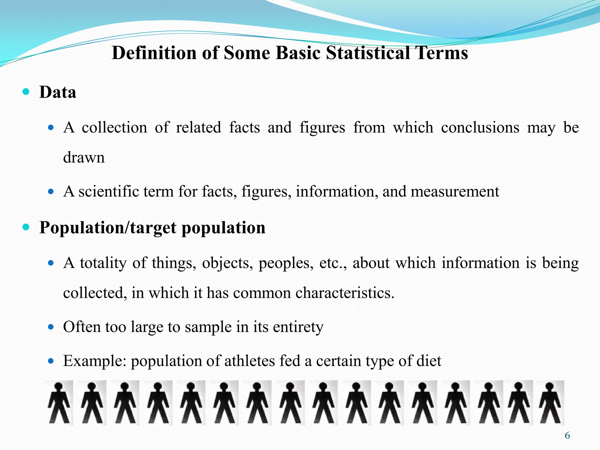 Definition of Some Basic Statistical Terms
 Data
 A collection of related facts and figures from which conclusions may be
drawn
 A scientific term for facts, figures, information, and measurement
 Population/target population
 A totality of things, objects, peoples, etc., about which information is being
collected, in which it has common characteristics.
 Often too large to sample in its entirety
 Example: population of athletes fed a certain type of diet
6
 