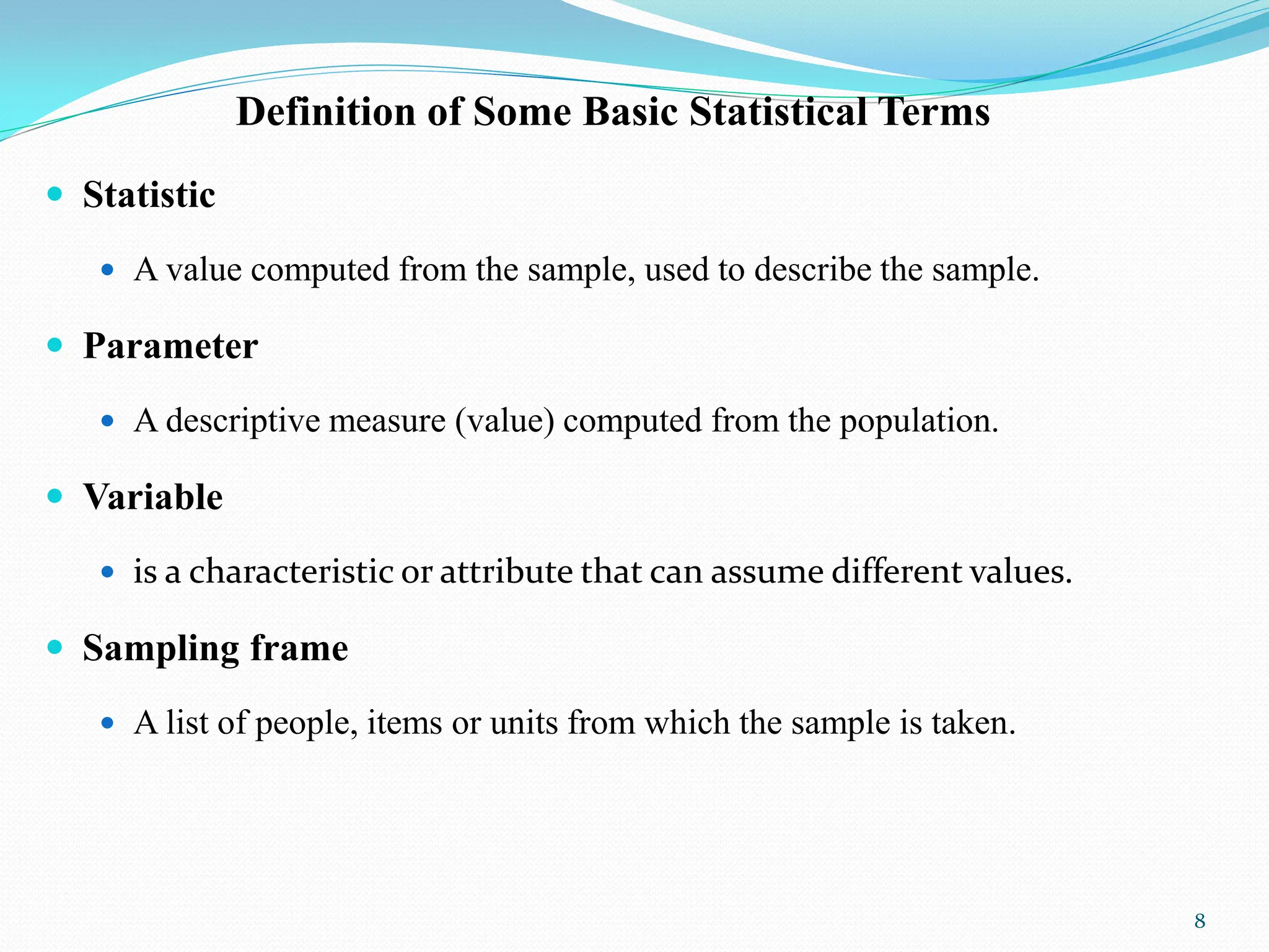 Definition of Some Basic Statistical Terms
 Statistic
 A value computed from the sample, used to describe the sample.
 Parameter
 A descriptive measure (value) computed from the population.
 Variable
 is a characteristic or attribute that can assume different values.
 Sampling frame
 A list of people, items or units from which the sample is taken.
8
 