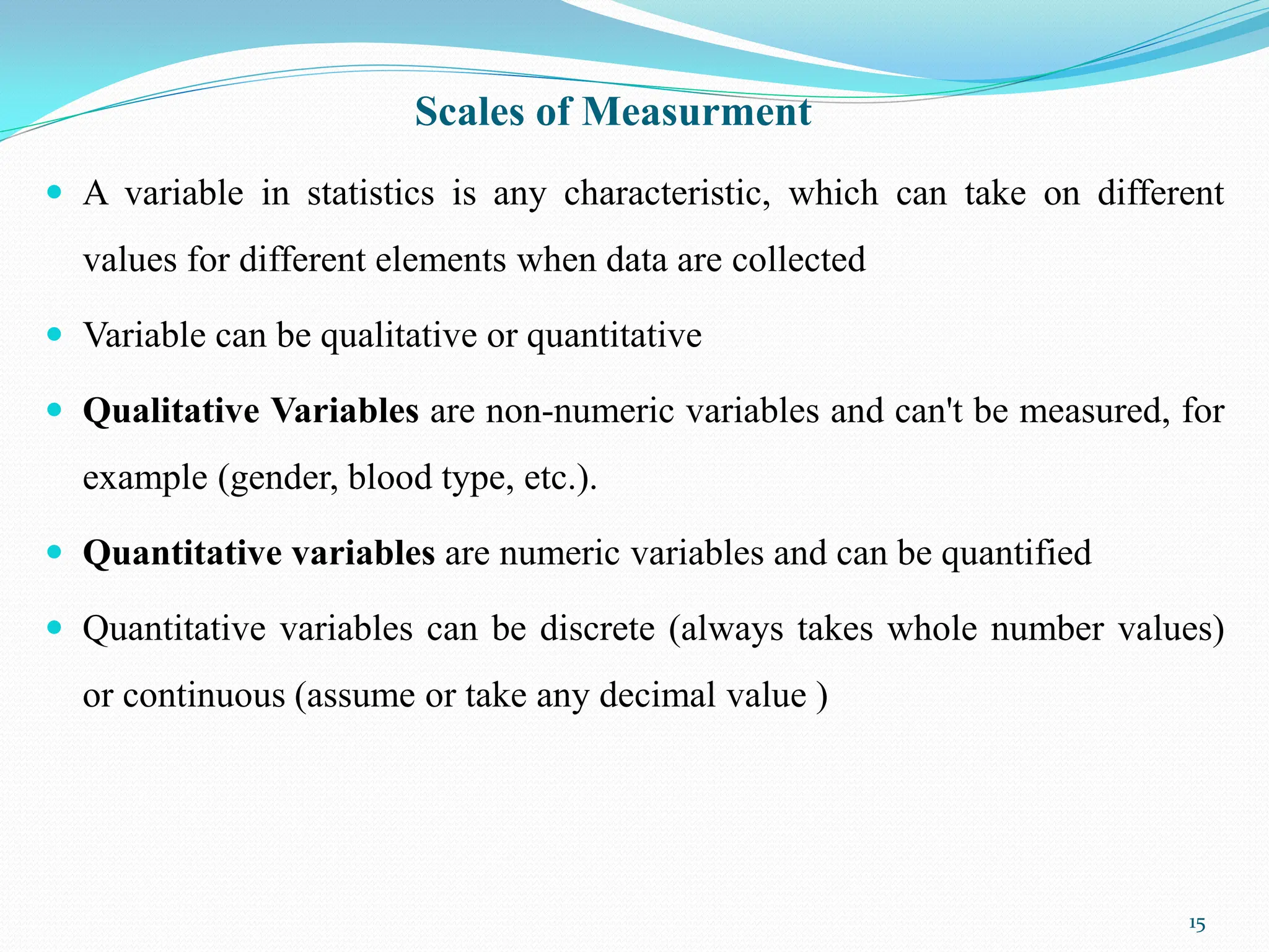 Scales of Measurment
 A variable in statistics is any characteristic, which can take on different
values for different elements when data are collected
 Variable can be qualitative or quantitative
 Qualitative Variables are non-numeric variables and can't be measured, for
example (gender, blood type, etc.).
 Quantitative variables are numeric variables and can be quantified
 Quantitative variables can be discrete (always takes whole number values)
or continuous (assume or take any decimal value )
15
 