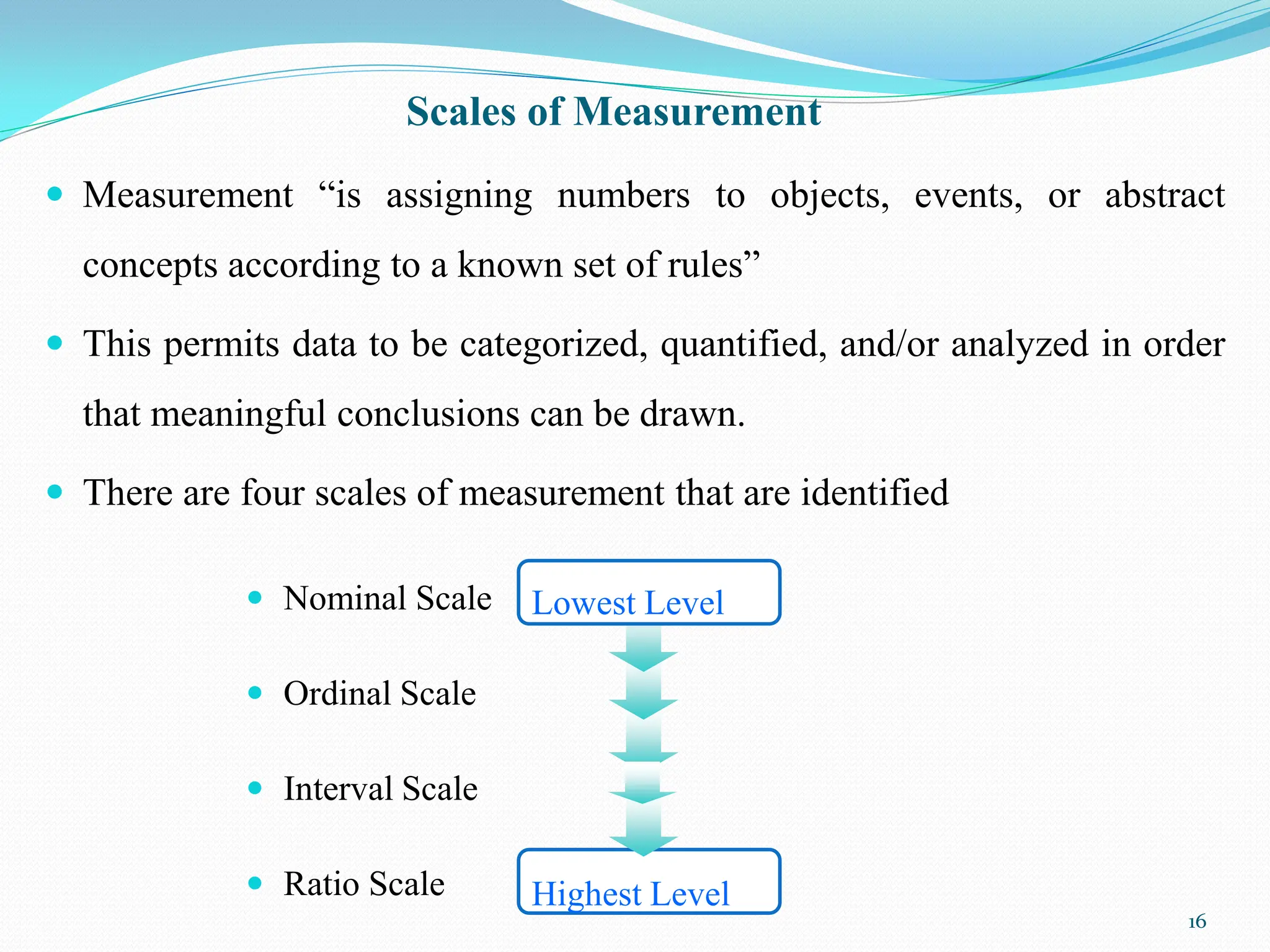 Scales of Measurement
 Measurement “is assigning numbers to objects, events, or abstract
concepts according to a known set of rules”
 This permits data to be categorized, quantified, and/or analyzed in order
that meaningful conclusions can be drawn.
 There are four scales of measurement that are identified
16
 Nominal Scale
 Ordinal Scale
 Interval Scale
 Ratio Scale Highest Level
Lowest Level
 