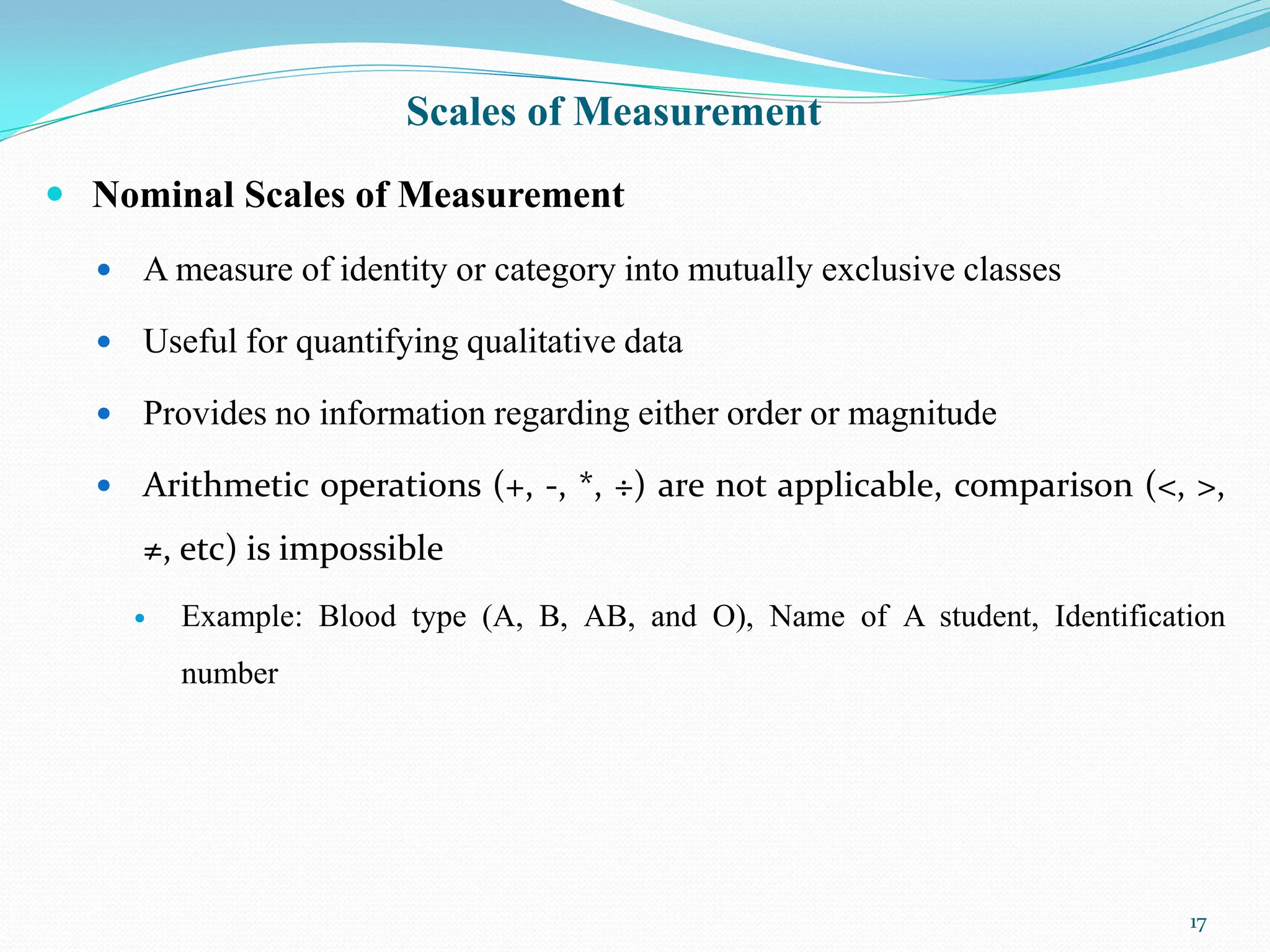 Scales of Measurement
 Nominal Scales of Measurement
 A measure of identity or category into mutually exclusive classes
 Useful for quantifying qualitative data
 Provides no information regarding either order or magnitude
 Arithmetic operations (+, -, *, ÷) are not applicable, comparison (<, >,
≠, etc) is impossible
 Example: Blood type (A, B, AB, and O), Name of A student, Identification
number
17
 