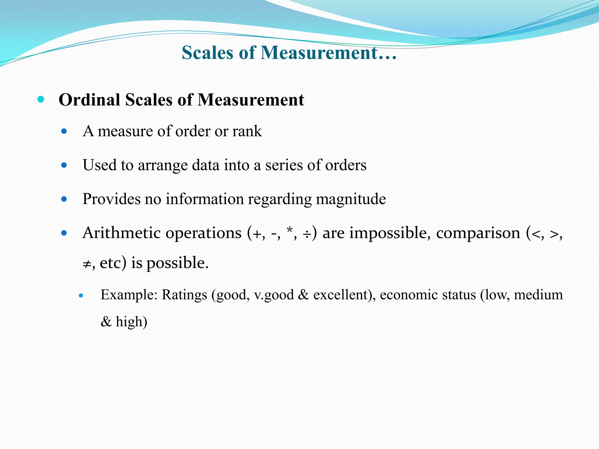  Ordinal Scales of Measurement
 A measure of order or rank
 Used to arrange data into a series of orders
 Provides no information regarding magnitude
 Arithmetic operations (+, -, *, ÷) are impossible, comparison (<, >,
≠, etc) is possible.
 Example: Ratings (good, v.good & excellent), economic status (low, medium
& high)
Scales of Measurement…
 