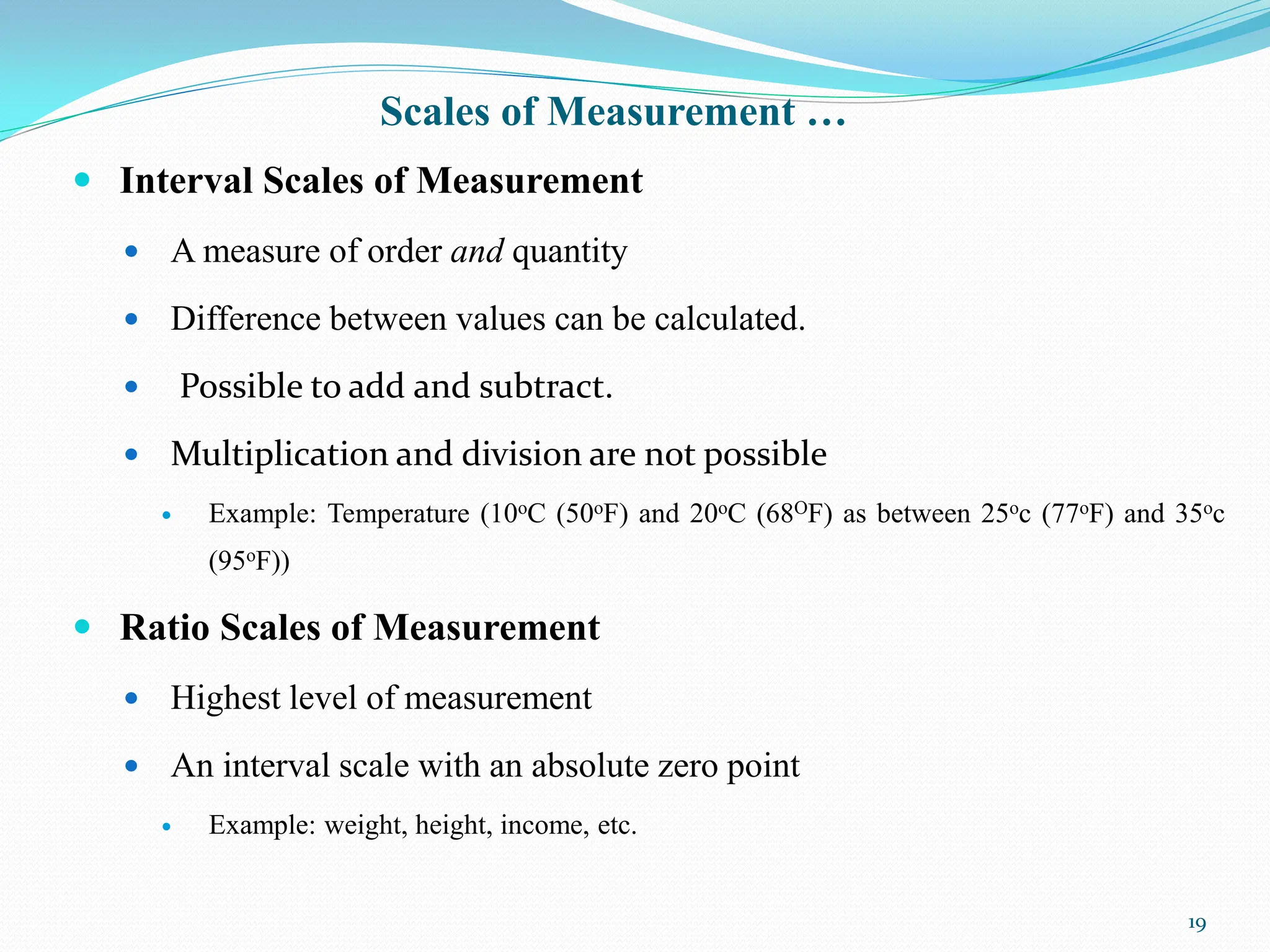 Scales of Measurement …
 Interval Scales of Measurement
 A measure of order and quantity
 Difference between values can be calculated.
 Possible to add and subtract.
 Multiplication and division are not possible
 Example: Temperature (10oC (50oF) and 20oC (68OF) as between 25oc (77oF) and 35oc
(95oF))
 Ratio Scales of Measurement
 Highest level of measurement
 An interval scale with an absolute zero point
 Example: weight, height, income, etc.
19
 