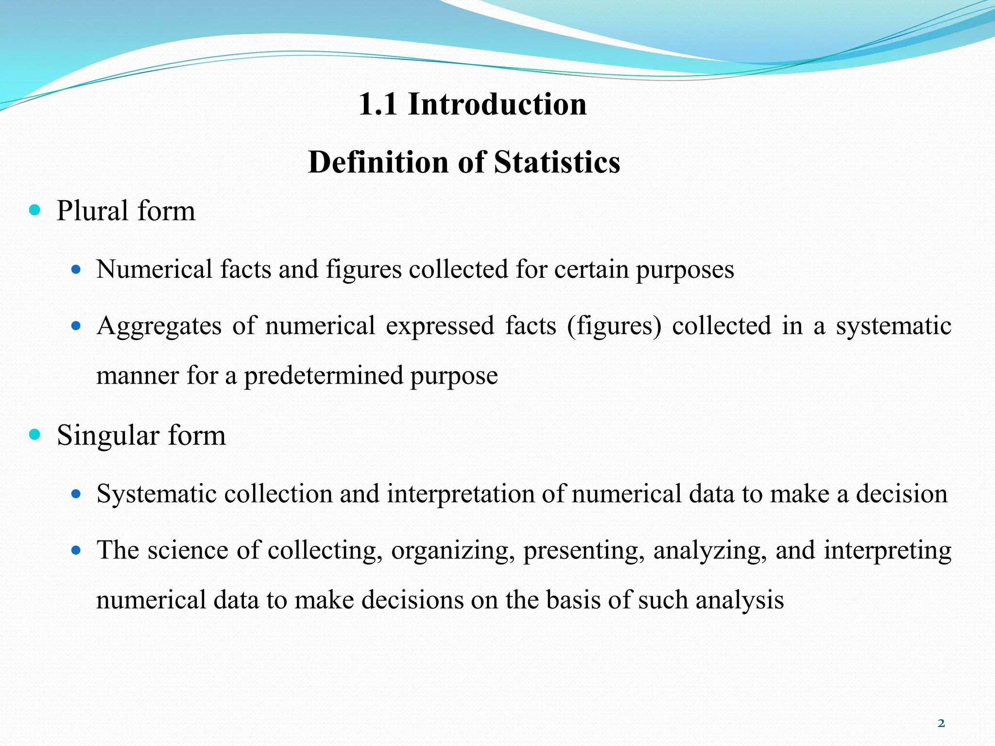 Definition of Statistics
 Plural form
 Numerical facts and figures collected for certain purposes
 Aggregates of numerical expressed facts (figures) collected in a systematic
manner for a predetermined purpose
 Singular form
 Systematic collection and interpretation of numerical data to make a decision
 The science of collecting, organizing, presenting, analyzing, and interpreting
numerical data to make decisions on the basis of such analysis
2
1.1 Introduction
 