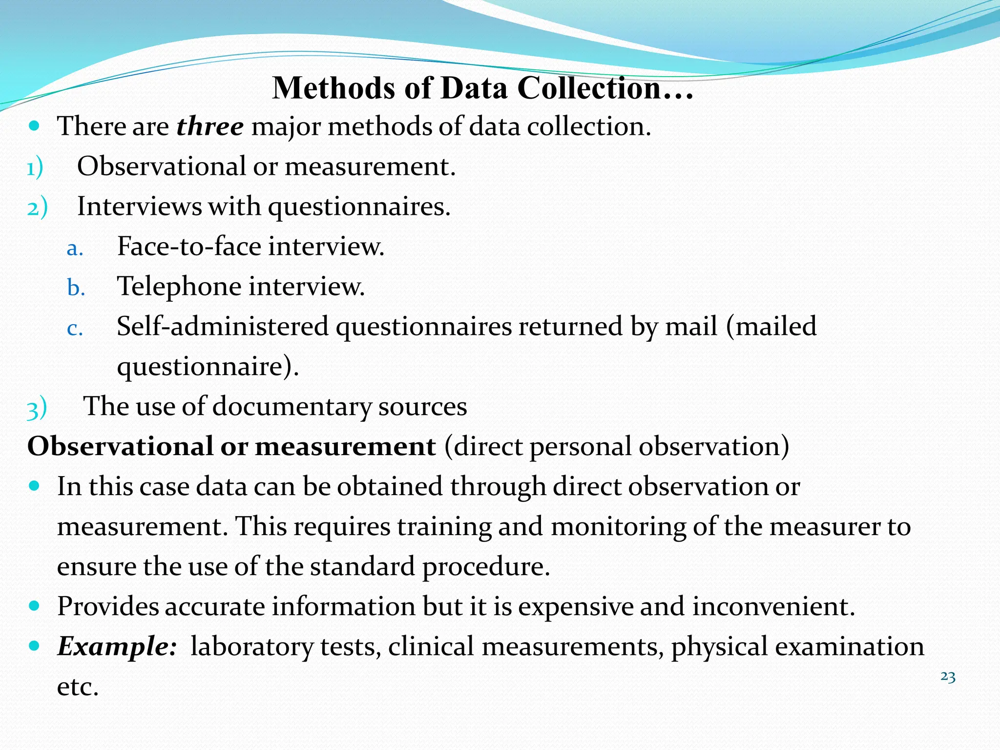  There are three major methods of data collection.
1) Observational or measurement.
2) Interviews with questionnaires.
a. Face-to-face interview.
b. Telephone interview.
c. Self-administered questionnaires returned by mail (mailed
questionnaire).
3) The use of documentary sources
Observational or measurement (direct personal observation)
 In this case data can be obtained through direct observation or
measurement. This requires training and monitoring of the measurer to
ensure the use of the standard procedure.
 Provides accurate information but it is expensive and inconvenient.
 Example: laboratory tests, clinical measurements, physical examination
etc.
23
Methods of Data Collection…
 