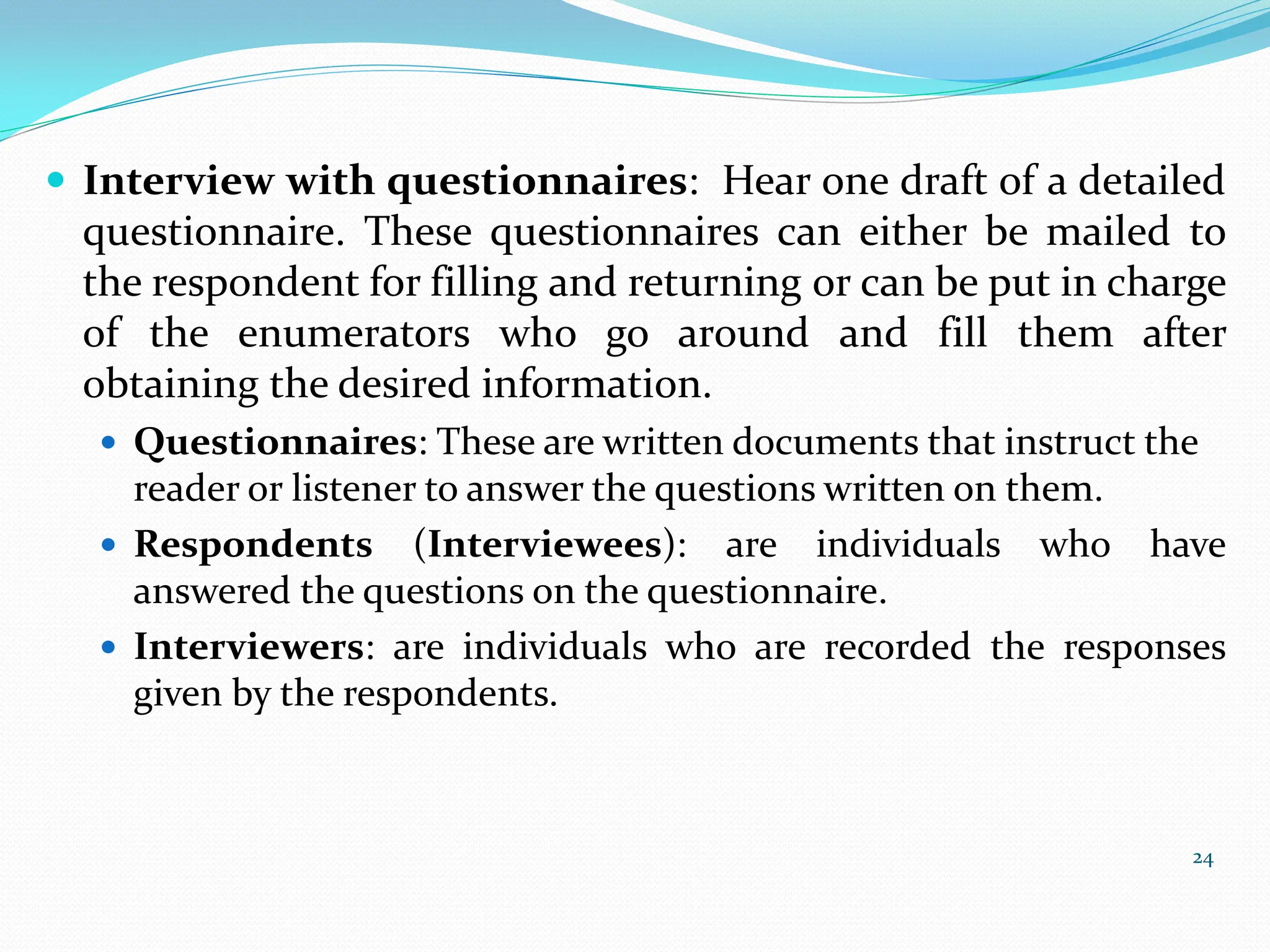  Interview with questionnaires: Hear one draft of a detailed
questionnaire. These questionnaires can either be mailed to
the respondent for filling and returning or can be put in charge
of the enumerators who go around and fill them after
obtaining the desired information.
 Questionnaires: These are written documents that instruct the
reader or listener to answer the questions written on them.
 Respondents (Interviewees): are individuals who have
answered the questions on the questionnaire.
 Interviewers: are individuals who are recorded the responses
given by the respondents.
24
 
