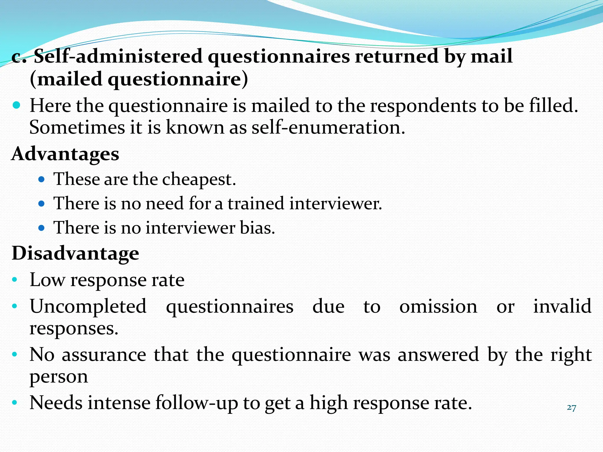 27
c. Self-administered questionnaires returned by mail
(mailed questionnaire)
 Here the questionnaire is mailed to the respondents to be filled.
Sometimes it is known as self-enumeration.
Advantages
 These are the cheapest.
 There is no need for a trained interviewer.
 There is no interviewer bias.
Disadvantage
• Low response rate
• Uncompleted questionnaires due to omission or invalid
responses.
• No assurance that the questionnaire was answered by the right
person
• Needs intense follow-up to get a high response rate.
 