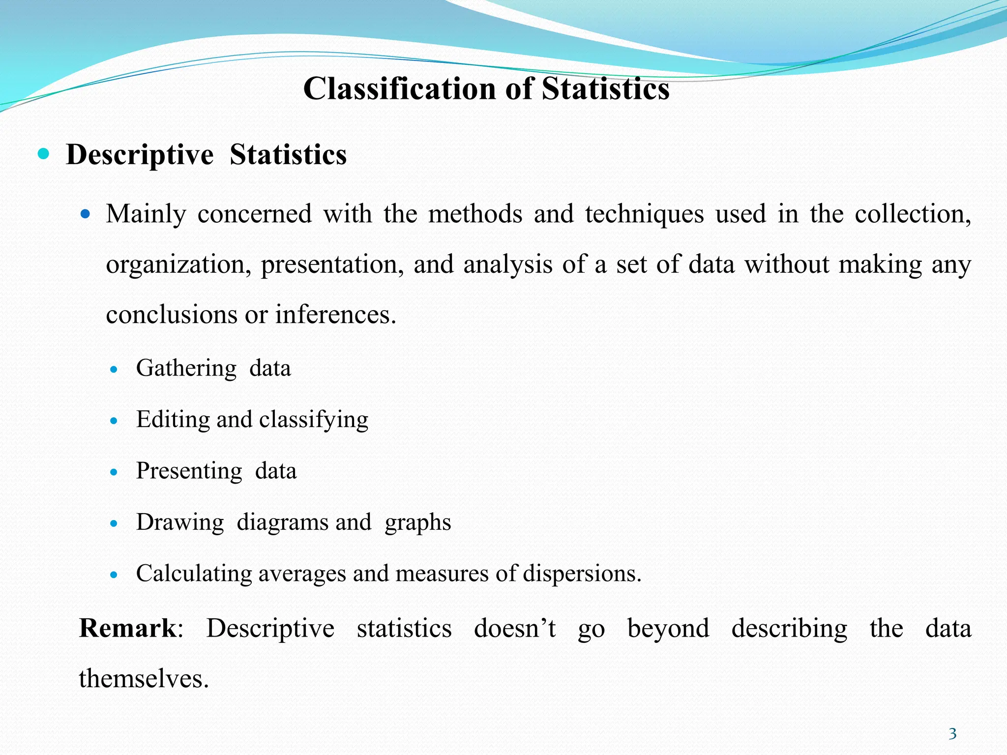 Classification of Statistics
 Descriptive Statistics
 Mainly concerned with the methods and techniques used in the collection,
organization, presentation, and analysis of a set of data without making any
conclusions or inferences.
 Gathering data
 Editing and classifying
 Presenting data
 Drawing diagrams and graphs
 Calculating averages and measures of dispersions.
Remark: Descriptive statistics doesn‟t go beyond describing the data
themselves.
3
 
