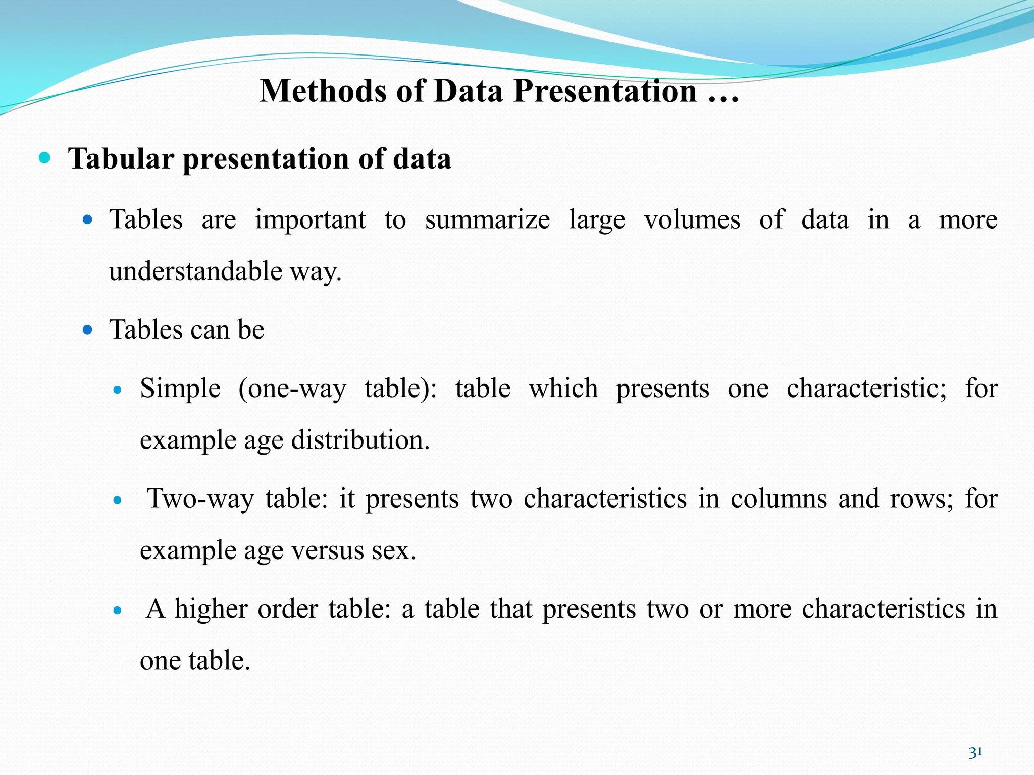 Methods of Data Presentation …
 Tabular presentation of data
 Tables are important to summarize large volumes of data in a more
understandable way.
 Tables can be
 Simple (one-way table): table which presents one characteristic; for
example age distribution.
 Two-way table: it presents two characteristics in columns and rows; for
example age versus sex.
 A higher order table: a table that presents two or more characteristics in
one table.
31
 