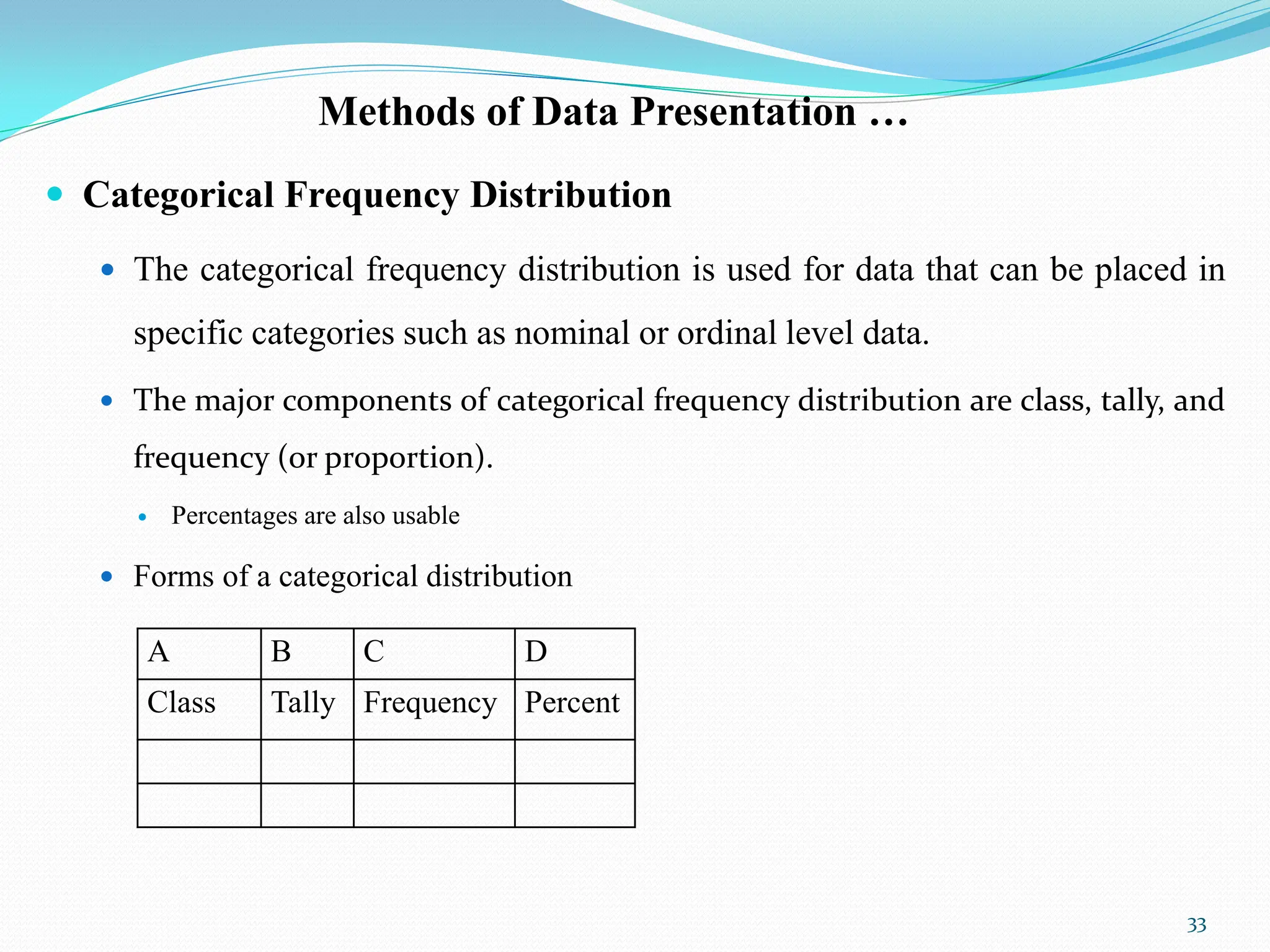 Methods of Data Presentation …
 Categorical Frequency Distribution
 The categorical frequency distribution is used for data that can be placed in
specific categories such as nominal or ordinal level data.
 The major components of categorical frequency distribution are class, tally, and
frequency (or proportion).
 Percentages are also usable
 Forms of a categorical distribution
33
A B C D
Class Tally Frequency Percent
 