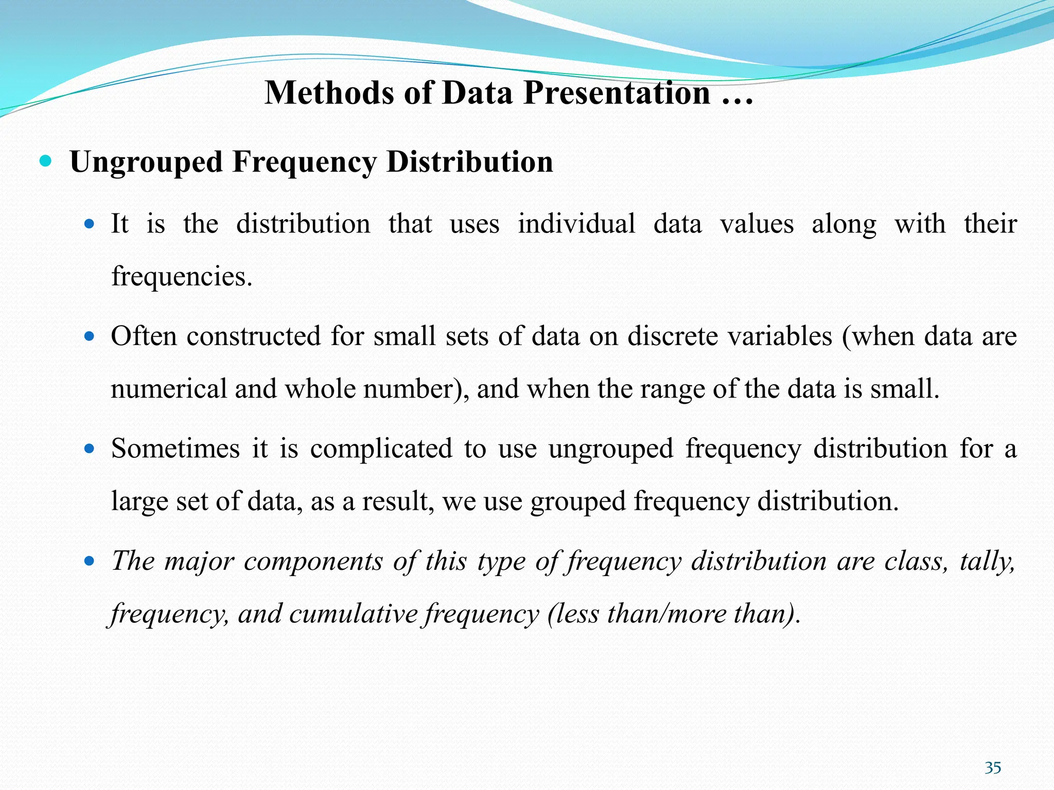 Methods of Data Presentation …
 Ungrouped Frequency Distribution
 It is the distribution that uses individual data values along with their
frequencies.
 Often constructed for small sets of data on discrete variables (when data are
numerical and whole number), and when the range of the data is small.
 Sometimes it is complicated to use ungrouped frequency distribution for a
large set of data, as a result, we use grouped frequency distribution.
 The major components of this type of frequency distribution are class, tally,
frequency, and cumulative frequency (less than/more than).
35
 