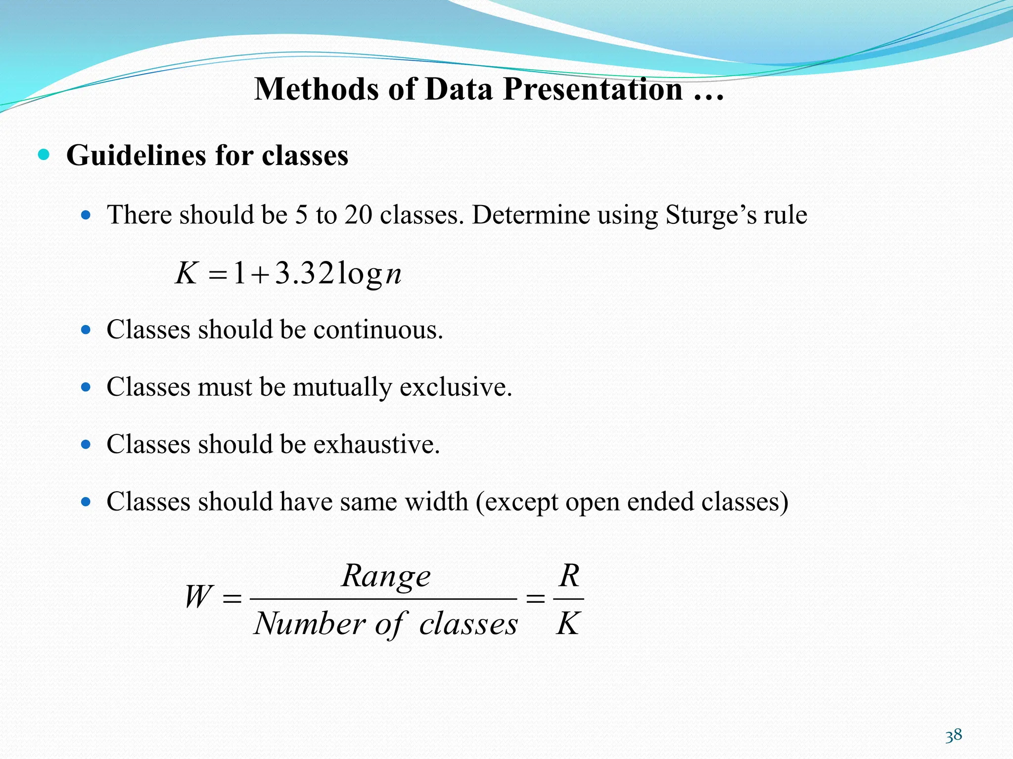 Methods of Data Presentation …
 Guidelines for classes
 There should be 5 to 20 classes. Determine using Sturge‟s rule
 Classes should be continuous.
 Classes must be mutually exclusive.
 Classes should be exhaustive.
 Classes should have same width (except open ended classes)
38
n
K log
32
.
3
1

K
R
classes
of
Number
Range
W 

 