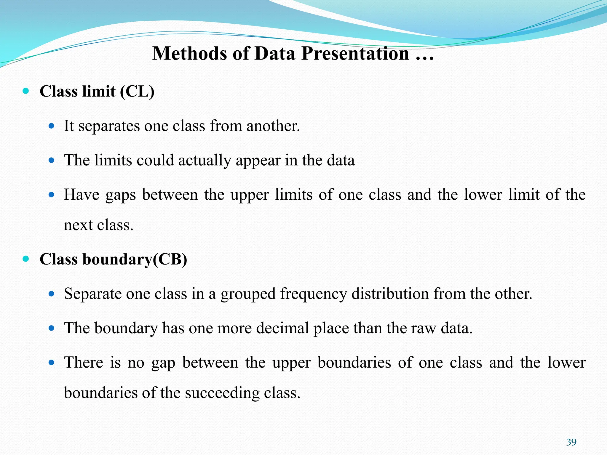 Methods of Data Presentation …
 Class limit (CL)
 It separates one class from another.
 The limits could actually appear in the data
 Have gaps between the upper limits of one class and the lower limit of the
next class.
 Class boundary(CB)
 Separate one class in a grouped frequency distribution from the other.
 The boundary has one more decimal place than the raw data.
 There is no gap between the upper boundaries of one class and the lower
boundaries of the succeeding class.
39
 