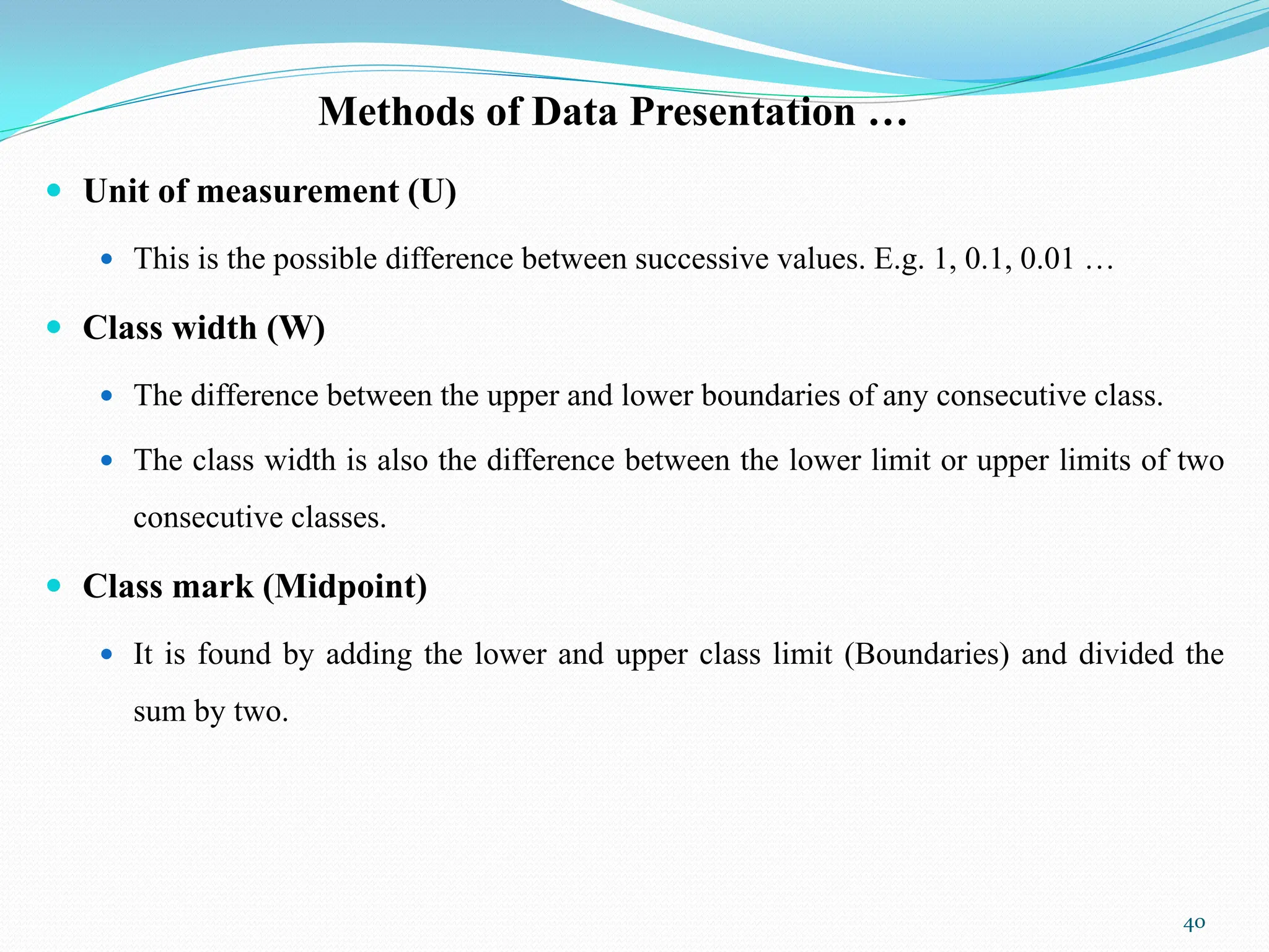 Methods of Data Presentation …
 Unit of measurement (U)
 This is the possible difference between successive values. E.g. 1, 0.1, 0.01 …
 Class width (W)
 The difference between the upper and lower boundaries of any consecutive class.
 The class width is also the difference between the lower limit or upper limits of two
consecutive classes.
 Class mark (Midpoint)
 It is found by adding the lower and upper class limit (Boundaries) and divided the
sum by two.
40
 