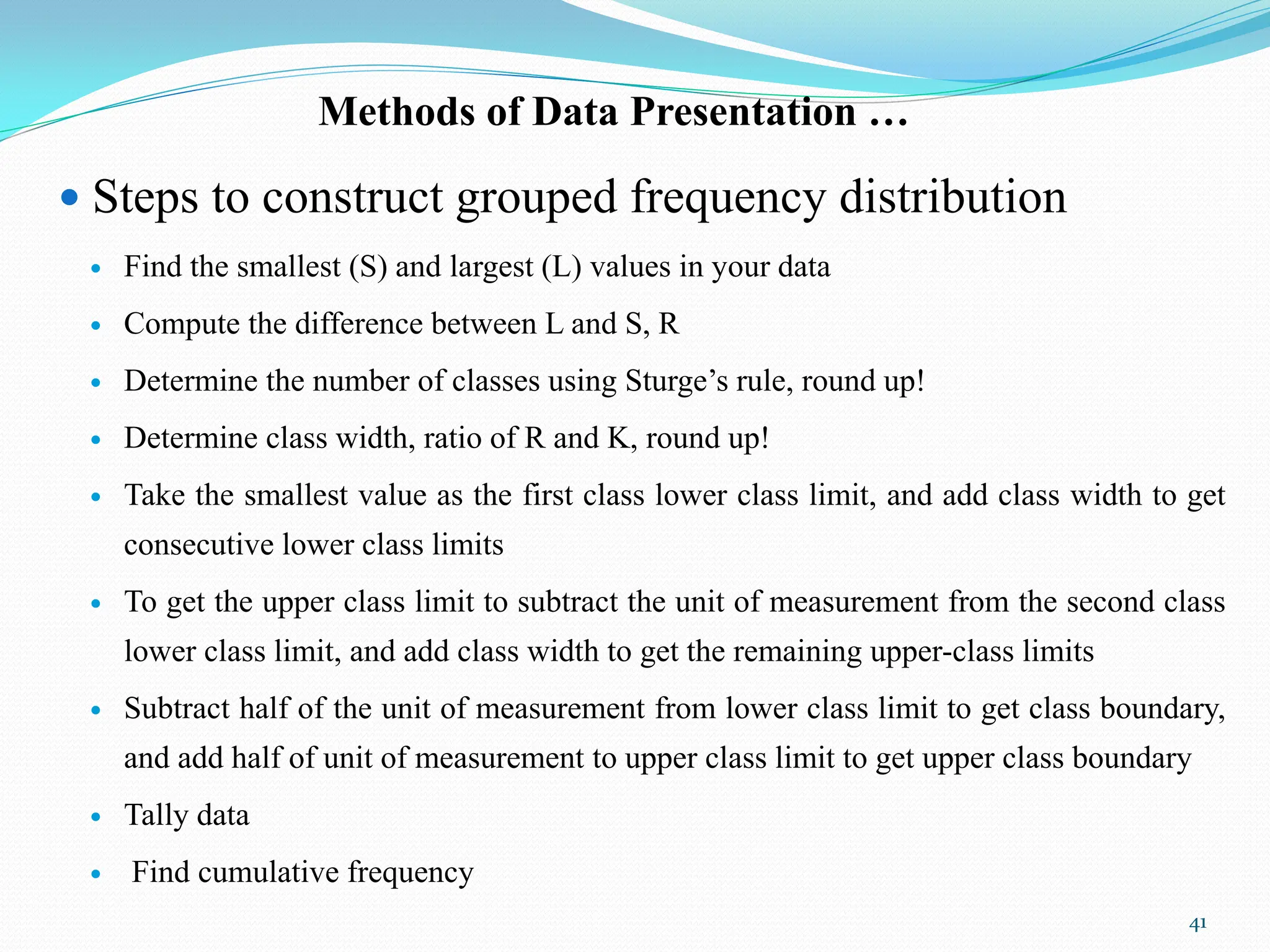 Methods of Data Presentation …
 Steps to construct grouped frequency distribution
 Find the smallest (S) and largest (L) values in your data
 Compute the difference between L and S, R
 Determine the number of classes using Sturge‟s rule, round up!
 Determine class width, ratio of R and K, round up!
 Take the smallest value as the first class lower class limit, and add class width to get
consecutive lower class limits
 To get the upper class limit to subtract the unit of measurement from the second class
lower class limit, and add class width to get the remaining upper-class limits
 Subtract half of the unit of measurement from lower class limit to get class boundary,
and add half of unit of measurement to upper class limit to get upper class boundary
 Tally data
 Find cumulative frequency
41
 
