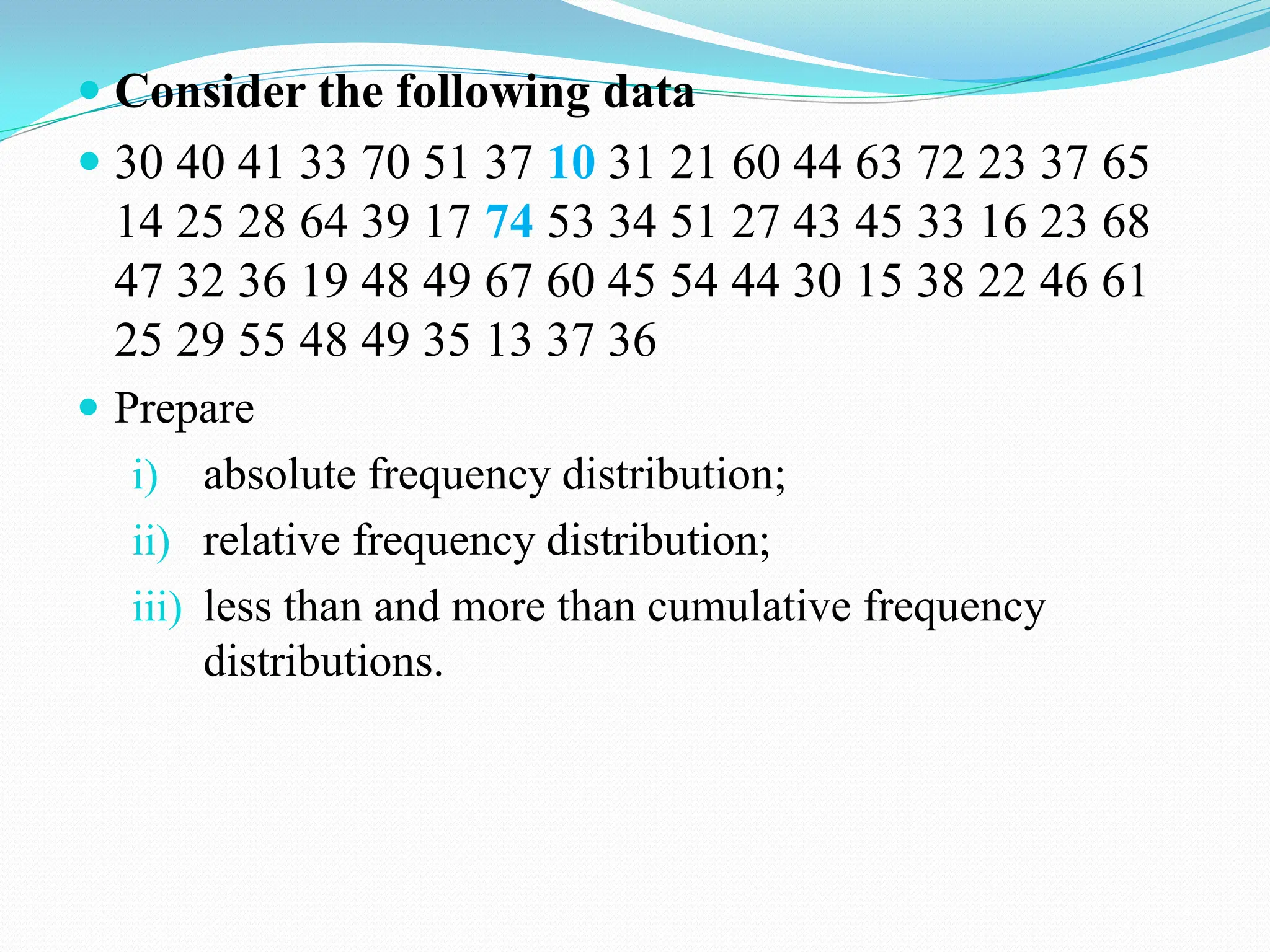  Consider the following data
 30 40 41 33 70 51 37 10 31 21 60 44 63 72 23 37 65
14 25 28 64 39 17 74 53 34 51 27 43 45 33 16 23 68
47 32 36 19 48 49 67 60 45 54 44 30 15 38 22 46 61
25 29 55 48 49 35 13 37 36
 Prepare
i) absolute frequency distribution;
ii) relative frequency distribution;
iii) less than and more than cumulative frequency
distributions.
 