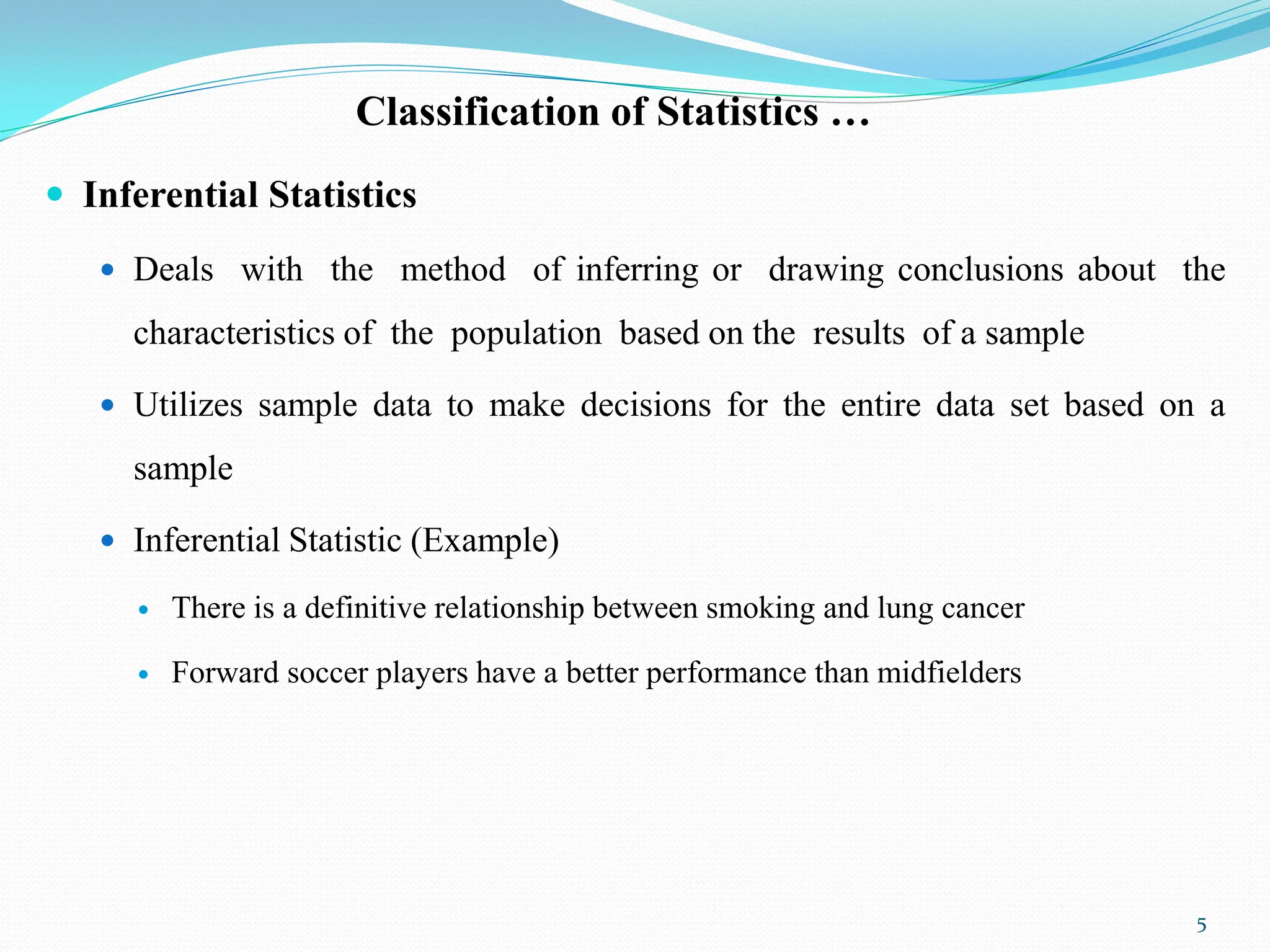 Classification of Statistics …
 Inferential Statistics
 Deals with the method of inferring or drawing conclusions about the
characteristics of the population based on the results of a sample
 Utilizes sample data to make decisions for the entire data set based on a
sample
 Inferential Statistic (Example)
 There is a definitive relationship between smoking and lung cancer
 Forward soccer players have a better performance than midfielders
5
 