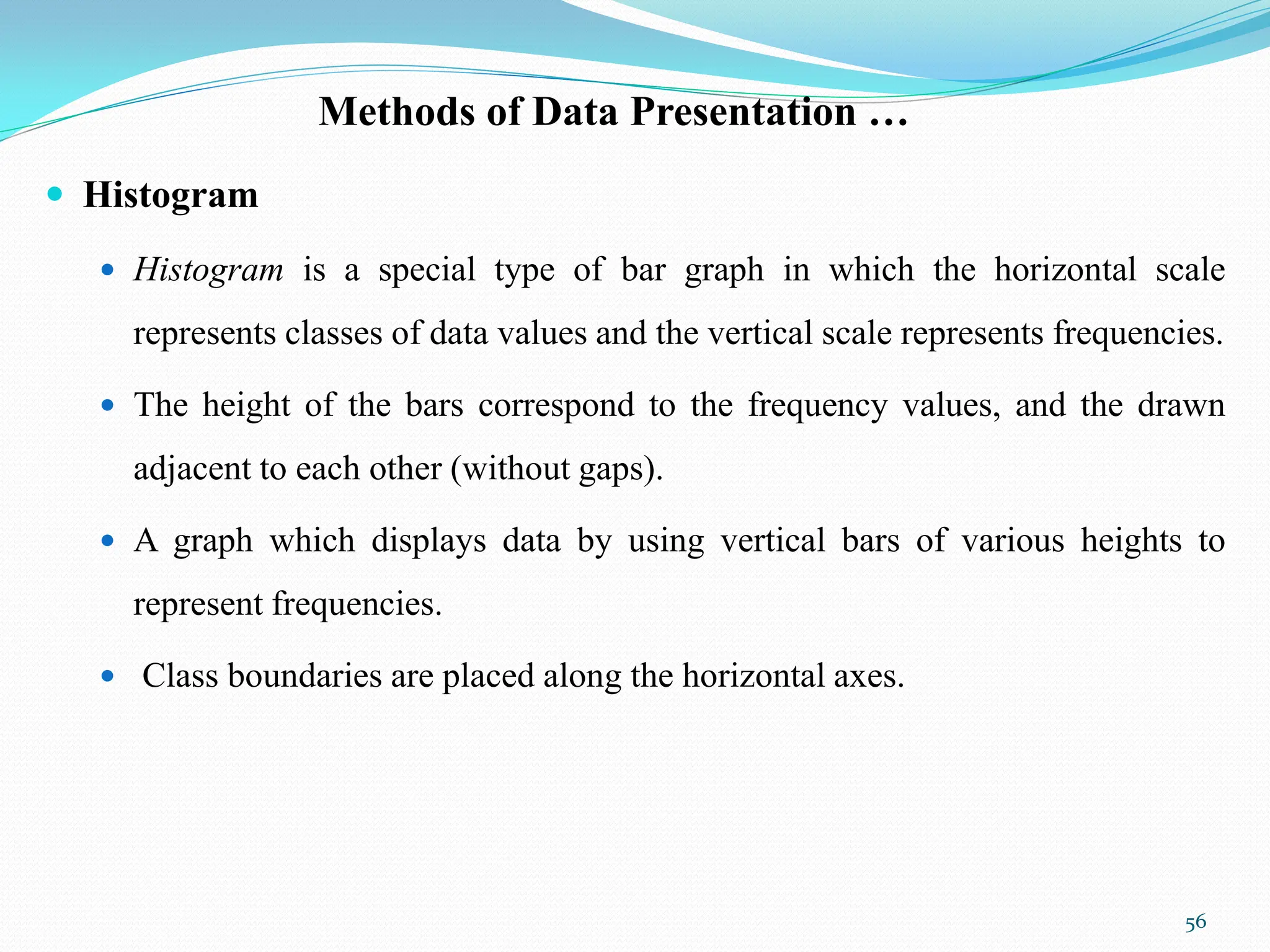 Methods of Data Presentation …
 Histogram
 Histogram is a special type of bar graph in which the horizontal scale
represents classes of data values and the vertical scale represents frequencies.
 The height of the bars correspond to the frequency values, and the drawn
adjacent to each other (without gaps).
 A graph which displays data by using vertical bars of various heights to
represent frequencies.
 Class boundaries are placed along the horizontal axes.
56
 