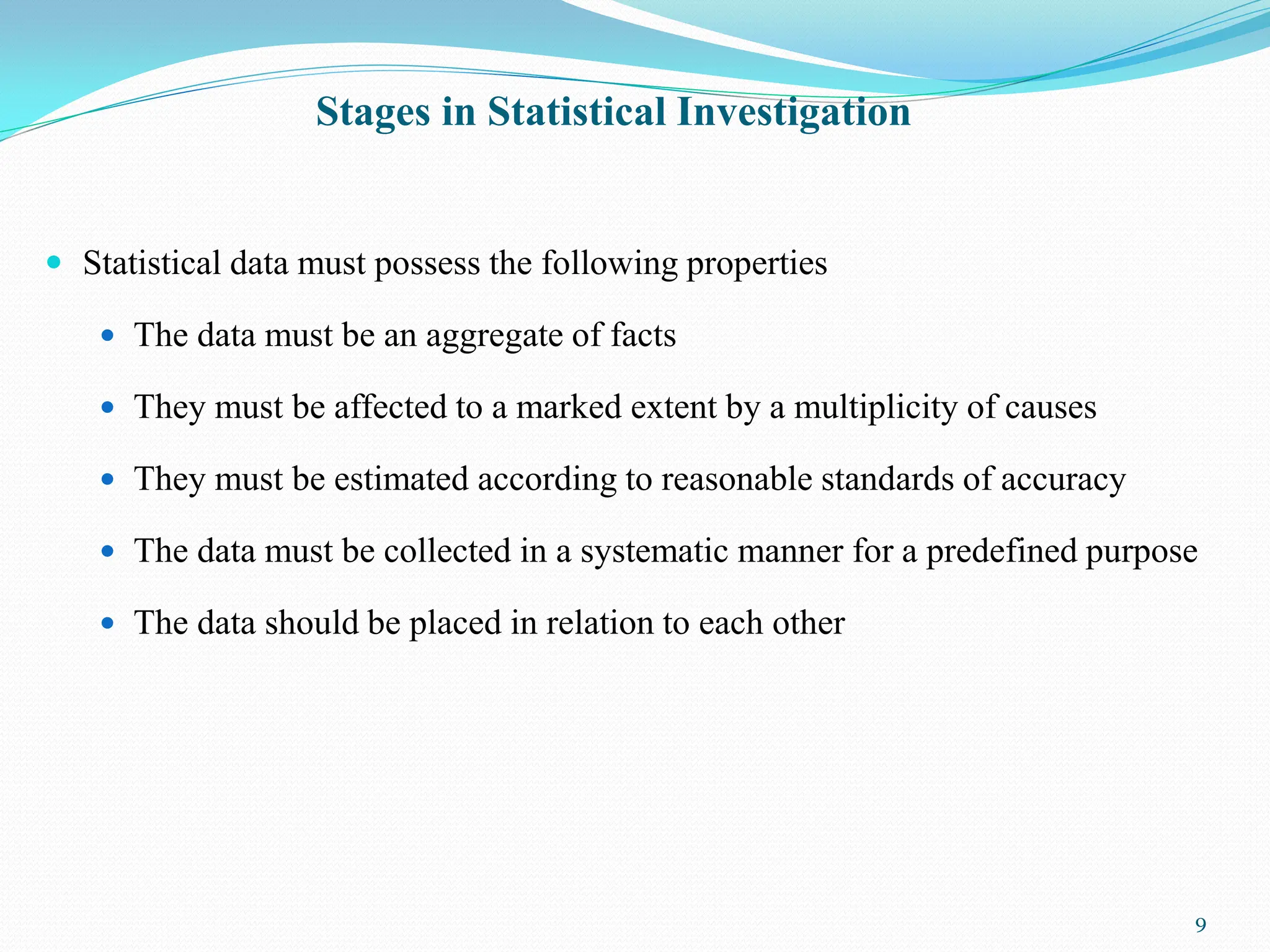 Stages in Statistical Investigation
 Statistical data must possess the following properties
 The data must be an aggregate of facts
 They must be affected to a marked extent by a multiplicity of causes
 They must be estimated according to reasonable standards of accuracy
 The data must be collected in a systematic manner for a predefined purpose
 The data should be placed in relation to each other
9
 