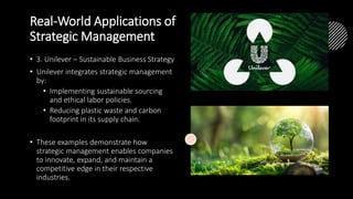 Real-World Applications of
Strategic Management
• 3. Unilever – Sustainable Business Strategy
• Unilever integrates strategic management
by:
• Implementing sustainable sourcing
and ethical labor policies.
• Reducing plastic waste and carbon
footprint in its supply chain.
• These examples demonstrate how
strategic management enables companies
to innovate, expand, and maintain a
competitive edge in their respective
industries.
 