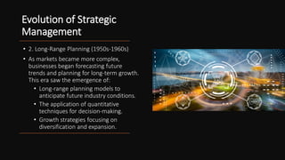 Evolution of Strategic
Management
• 2. Long-Range Planning (1950s-1960s)
• As markets became more complex,
businesses began forecasting future
trends and planning for long-term growth.
This era saw the emergence of:
• Long-range planning models to
anticipate future industry conditions.
• The application of quantitative
techniques for decision-making.
• Growth strategies focusing on
diversification and expansion.
 