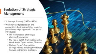Evolution of Strategic
Management
• 3. Strategic Planning (1970s-1980s)
• With increased globalization and
competition, businesses shifted toward a
proactive strategic approach. This period
introduced:
• The formalization of strategic
planning frameworks.
• The rise of SWOT Analysis (Strengths,
Weaknesses, Opportunities, Threats).
• Michael Porter’s Competitive
Strategy Model, including Five Forces
Analysis and Generic Strategies.
 