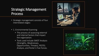 Strategic Management
Process
• Strategic management consists of four
interrelated stages:
• 1. Environmental Scanning
• The process of assessing external
and internal factors that impact
the organization.
• Tools used include SWOT Analysis
(Strengths, Weaknesses,
Opportunities, Threats), PESTEL
Analysis, and Porter’s Five Forces.
 