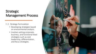 Strategic
Management Process
• 2. Strategy Formulation
• Developing strategies based
on environmental analysis.
• Involves setting corporate,
business, and functional-level
strategies such as cost
leadership, differentiation,
and focus strategies.
 