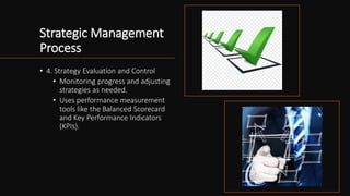 Strategic Management
Process
• 4. Strategy Evaluation and Control
• Monitoring progress and adjusting
strategies as needed.
• Uses performance measurement
tools like the Balanced Scorecard
and Key Performance Indicators
(KPIs).
 